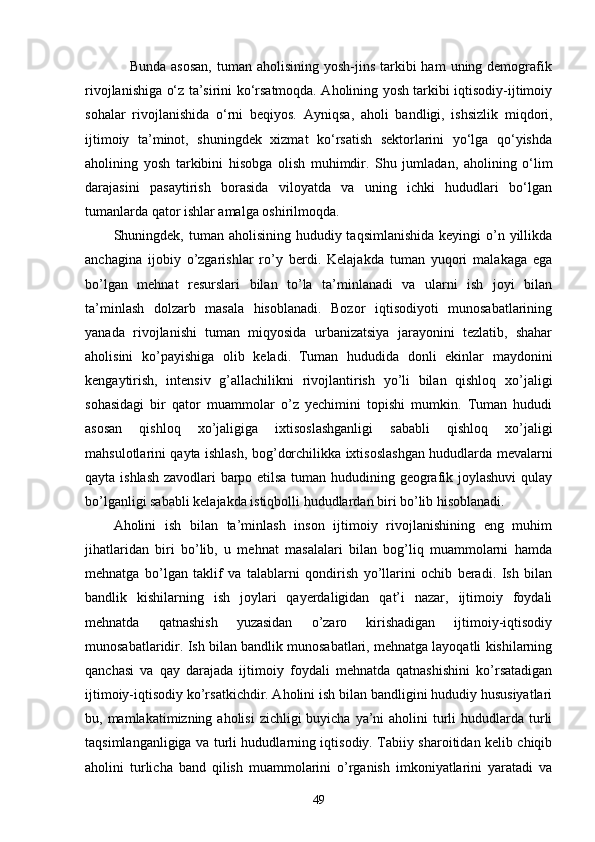                  Bunda  asosan,  tuman  aholisining  yosh-jins  tarkibi  ham  uning demografik
rivojlanishiga o‘z ta’sirini ko‘rsatmoqda. Aholining yosh tarkibi iqtisodiy-ijtimoiy
sohalar   rivojlanishida   o‘rni   beqiyos.   Ayniqsa ,   aholi   bandligi,   ishsizlik   miqdori,
ijtimoiy   ta’minot,   shuningdek   xizmat   ko‘rsatish   sektorlarini   yo‘lga   qo‘yishda
aholining   yosh   tarkibini   hisobga   olish   muhimdir.   Shu   jumladan,   aholining   o‘lim
darajasini   pasaytirish   borasida   viloyatda   va   uning   ichki   hududlari   bo‘lgan
tumanlarda qator ishlar amalga oshirilmoqda. 
Shuningdek, t uman aholisining hududiy taqsimlanishida  keyingi  o’n yillikda
anchagina   ijobiy   o’zgarishlar   ro’y   berdi.   Kelajakda   tuman   yuqori   malakaga   ega
bo’lgan   mehnat   resurslari   bilan   to’la   ta’minlanadi   va   ularni   ish   joyi   bilan
ta’minlash   dolzarb   masala   hisoblanadi.   Bozor   iqtisodiyoti   munosabatlarining
yanada   rivojlanishi   tuman   miqyosida   urbanizatsiya   jarayonini   tezlatib,   shahar
aholisini   ko’payishiga   olib   keladi.   Tuman   hududida   donli   ekinlar   maydonini
kengaytirish,   intensiv   g’allachilikni   rivojlantirish   yo’li   bilan   qishloq   xo’jaligi
sohasidagi   bir   qator   muammolar   o’z   yechimini   topishi   mumkin.   Tuman   hududi
asosan   qishloq   xo’jaligiga   ixtisoslashganligi   sababli   qishloq   xo’jaligi
mahsulotlarini qayta ishlash, bog’dorchilikka ixtisoslashgan hududlarda mevalarni
qayta ishlash zavodlari barpo etilsa tuman hududining geografik joylashuvi  qulay
bo’lganligi sababli kelajakda istiqbolli hududlardan biri bo’lib hisoblanadi.  
Aholini   ish   bilan   ta’minlash   inson   ijtimoiy   rivojlanishining   eng   muhim
jihatlaridan   biri   bo’lib,   u   mеhnat   masalalari   bilan   bog’liq   muammolarni   hamda
mеhnatga   bo’lgan   taklif   va   talablarni   qondirish   yo’llarini   ochib   bеradi.   Ish   bilan
bandlik   kishilarning   ish   joylari   qayеrdaligidan   qat’i   nazar,   ijtimoiy   foydali
mеhnatda   qatnashish   yuzasidan   o’zaro   kirishadigan   ijtimoiy-iqtisodiy
munosabatlaridir. Ish bilan bandlik munosabatlari, mеhnatga layoqatli kishilarning
qanchasi   va   qay   darajada   ijtimoiy   foydali   mеhnatda   qatnashishini   ko’rsatadigan
ijtimoiy-iqtisodiy ko’rsatkichdir. Аholini ish bilаn bаndligini hududiy hususiyatlаri
bu, mаmlаkаtimizning аholisi  zichligi  buyichа ya’ni  аholini  turli  hududlаrdа turli
tаqsimlаngаnligigа vа turli hududlаrning iqtisodiy. Tаbiiy shаroitidаn kеlib chiqib
аholini   turlichа   bаnd   qilish   muаmmolаrini   o’rgаnish   imkoniyatlаrini   yarаtаdi   vа
49 