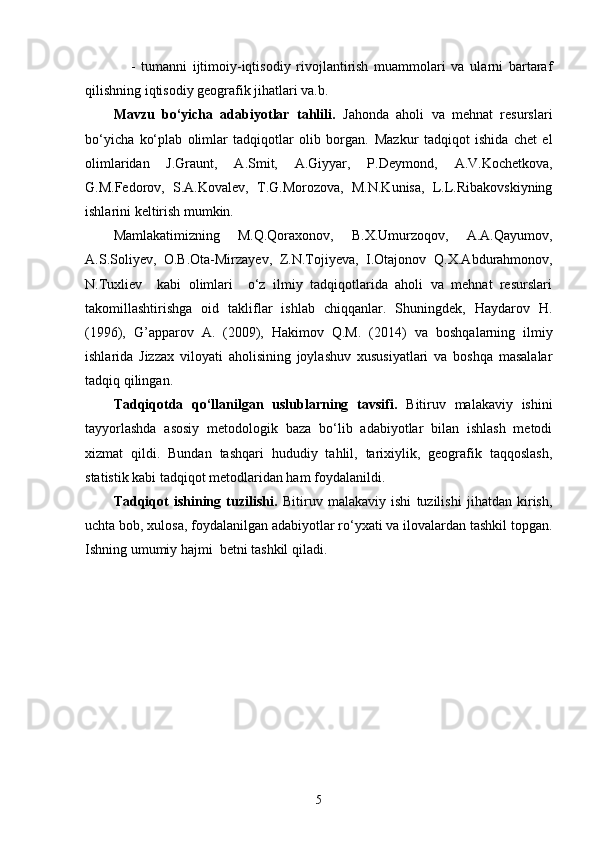       -   tumanni   ijtimoiy-iqtisodiy   rivojlantirish   muammolari   va   ularni   bartaraf
qilishning iqtisodiy geografik jihatlari va.b.
Mavzu   bo‘yicha   adabiyotlar   tahlili .   Jahonda   aholi   va   mehnat   resurslari
bo‘yicha   ko‘plab   olimlar   tadqiqotlar   olib   borgan.   Mazkur   tadqiqot   ishida   chet   el
olimlaridan   J.Graunt,   A.Smit,   A.Giyyar,   P.Deymond,   A.V.Kochetkova,
G.M.Fedorov,   S.A.Kovalev,   T.G.Morozova,   M.N.Kunisa,   L.L.Ribakovskiyning
ishlarini keltirish mumkin. 
Mamlakatimizning   M.Q.Qoraxonov,   B.X.Umurzoqov,   A.A.Qayumov,
A.S.Soliyev,   O.B.Ota-Mirzayev,   Z.N.Tojiyeva,   I.Otajonov   Q.X.Abdurahmonov,
N.Tuxliev     kabi   olimlari     o‘z   ilmiy   tadqiqotlarida   aholi   va   mehnat   resurslari
takomillashtirishga   oid   takliflar   ishlab   chiqqanlar.   Shuningdek,   Haydarov   H.
(1996),   G’apparov   A.   (2009),   Hakimov   Q.M.   (2014)   va   boshqalarning   ilmiy
ishlarida   Jizzax   viloyati   aholisining   joylashuv   xususiyatlari   va   boshqa   masalalar
tadqiq qilingan.
Tadqiqotda   qo‘llanilgan   uslublarning   tavsifi .   Bitiruv   malakaviy   ishini
tayyorlashda   asosiy   metodologik   baza   bo‘lib   adabiyotlar   bilan   ishlash   metodi
xizmat   qildi.   Bundan   tashqari   hududiy   tahlil,   tarixiylik,   geografik   taqqoslash,
statistik kabi tadqiqot metodlaridan ham foydalanildi.
Tadqiqot   ishining   tuzilishi.   Bitiruv   malakaviy   ishi   tuzilishi   jihatdan   kirish,
uchta bob, xulosa, foydalanilgan adabiyotlar ro‘yxati va ilovalardan tashkil topgan.
Ishning umumiy hajmi  betni tashkil qiladi.
5 