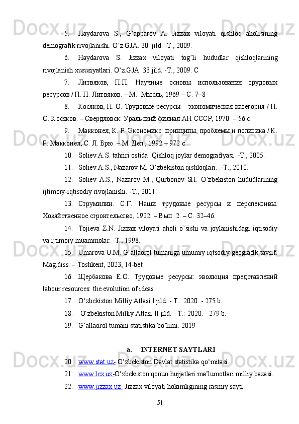 5. Haydarova   S.,   G’apparov   A.   Jizzax   viloyati   qishloq   aholisining
demografik rivojlanishi. O’z.GJA. 30  jild. -T., 2009. 
6. Haydarova   S.   Jizzax   viloyati   tog’li   hududlar   qishloqlarining
rivojlanish xususiyatlari. O’z.GJA. 33 jild. -T., 2009. С
7. Литвяков,   П.П.   Научные   основы   использования   трудовых
ресурсов / П. П. Литвяков. – М.: Мысль, 1969 – С. 7–8
8. Косяков, П. О. Трудовые ресурсы – экономическая категория / П.
О. Косяков. – Свердловск: Уральский филиал АН СССР, 1970. – 56 с.
9. Макконел, К. Р. Экономикс: принципы, проблемы и политика / К.
Р. Макконел, С. Л. Брю. – М. Дел., 1992 – 972 с
10. Soliev A.S. tahriri ostida. Qishloq joylar demografiyasi. -T., 2005. 
11. Soliev A.S., Nazarov M. O’zbekiston qishloqlari.  -T., 2010. 
12. Soliev   A.S.,   Nazarov   M.,   Qurbonov   SH.   O’zbekiston   hududlarining
ijtimoiy-iqtisodiy rivojlanishi. -T., 2011.
13. Струмилин.   С.Г.   Наши   трудовые   ресурсы   и   перспективы .
Хозяйственное строительство, 1922. – Вып. 2. – С. 32–46.
14. Tojieva   Z.N.   Jizzax   viloyati   aholi   o’sishi   va   joylanishidagi   iqtisodiy
va ijtimoiy muammolar. -T., 1998. 
15. Umarova U.M. G‘allaorol tumaniga umumiy iqtsodiy geografik tavsif.
Mag.diss. – Toshkent, 2023, 14-bet.
16. Щербакова   Е.О.   Трудовые   ресурсы:   эволюция   представлений
labour resources: the evolution of ideas.
17. O‘zbekiston Milliy Atlasi I jild. - T.: 2020. - 275 b.
18.  O‘zbekiston Milliy Atlasi II jild. - T.: 2020. - 279 b.
19. G’allaorol tumani statistika bo’limi. 2019
a. INTERNET SAYTLARI
20. www.stat.uz-     O‘zbekiston Davlat statistika qo‘mitasi.
21. www.lex.uz-    O‘zbekiston qonun hujjatlari ma’lumotlari milliy bazasi.
22. www.jizzax.uz-      Jizzax viloyati hokimligining rasmiy sayti.
51 