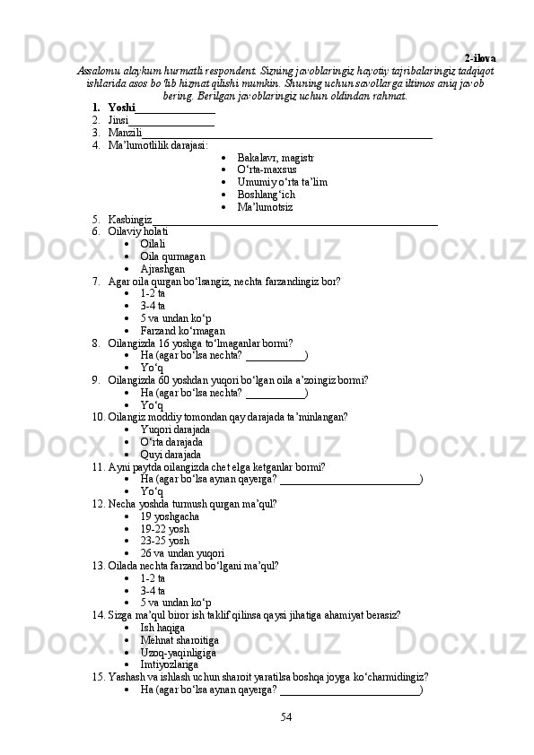 2-ilova
Assalomu alaykum hurmatli respondent. Sizning javoblaringiz hayotiy tajribalaringiz tadqiqot
ishlarida asos bo‘lib hizmat qilishi mumkin. Shuning uchun savollarga iltimos aniq javob
bering. Berilgan javoblaringiz uchun oldindan rahmat.
1. Yoshi_______________ 
2. Jinsi________________
3. Manzili______________________________________________________
4. Ma’lumotlilik darajasi:
 Bakalavr, magistr
 O‘rta-maxsus
 Umumiy o‘rta ta’lim
 Boshlang‘ich
 Ma’lumotsiz
5. Kasbingiz_____________________________________________________
6. Oilaviy holati
 Oilali
 Oila qurmagan
 Ajrashgan
7. Agar oila qurgan bo‘lsangiz, nechta farzandingiz bor?
 1-2 ta
 3-4 ta
 5 va undan ko‘p
 Farzand ko‘rmagan
8. Oilangizda 16 yoshga to‘lmaganlar bormi?
 Ha (agar bo‘lsa nechta? ___________)
 Yo‘q
9. Oilangizda 60 yoshdan yuqori bo‘lgan oila a’zoingiz bormi?
 Ha (agar bo‘lsa nechta? ___________)
 Yo‘q
10. Oilangiz moddiy tomondan qay darajada ta’minlangan?
 Yuqori darajada
 O‘rta darajada
 Quyi darajada
11. Ayni paytda oilangizda chet elga ketganlar bormi?
 Ha (agar bo‘lsa aynan qayerga? __________________________)
 Yo‘q
12. Necha yoshda turmush qurgan ma’qul?
 19 yoshgacha
 19-22 yosh
 23-25 yosh
 26 va undan yuqori
13. Oilada nechta farzand bo‘lgani ma’qul?
 1-2 ta
 3-4 ta
 5 va undan ko‘p
14. Sizga ma’qul biror ish taklif qilinsa qaysi jihatiga ahamiyat berasiz?
 Ish haqiga
 Mehnat sharoitiga
 Uzoq-yaqinligiga
 Imtiyozlariga
15. Yashash va ishlash uchun sharoit yaratilsa boshqa joyga ko‘charmidingiz?
 Ha (agar bo‘lsa aynan qayerga? __________________________)
54 