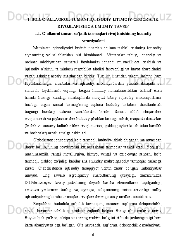 I. BOB. G’ALLAOROL TUMANI IQTISODIY-IJTIMOIY GEOGRAFIK
RIVOJLANISHIGA UMUMIY TAVSIF
1.1. G‘ allaorol t uman xo’jalik tarmoqlari rivojlanishining hududiy
xususiyatlari
Mamlakat   iqtisodiyotini   hududi   jihatdan   oqilona   tashkil   etishning   iqtisodiy
siyosatning   yо‘nalishlaridan   biri   hisoblanadi.   Mintaqalar   tabiiy,   iqtisodiy   va
mehnat   salohiyatidan   samarali   foydalanish   iqtisodi   mustaqillikka   erishish   va
iqtisodiy   о‘sishni   ta’minlash   respublika   aholisi   farovonligi   va   hayot   sharoitlarini
yaxshilashning   asosiy   shartlaridan   biridir.   Tuzilish   jihatidan   takomillashuvi   ham
foydalanilmagan   manbalar   va   iqtisodiy   imkoniyatlardan   yuksak   darajada   va
samarali   foydalanish   vujudga   kelgan   hududiy   nomutanosiblikni   bataraf   etish
hamda   hozirgi   kundagi   mintaqalarda   mavjud   tabiiy   iqtisodiy   imkoniyatlarini
hisobga   olgan   sanoat   tarmog‘ining   oqilona   hududiy   tarkibini   shakllantirish
bugungi   kundagi   ustuvor   vazifalardan   biridir.   Sanoat   ishlab   chiqarishni
rivojlantirish va joylashtirishni hududiy jihatdan tartibga solish, maqsadli dasturlari
(kichik va xususiy tadbirkorlikni rivojlantirish, qishloq joylarida ish bilan bandlik
va boshqalar) orqali amalga oshiriladi. 
O‘zbekiston iqtisodiyoti kо‘p tarmoqli hududiy-ishlab chiqarish majmuasidan
iborat   bо‘lib,   uning   poydevorini   ixtisoslashgan   tarmoqlar   tashkil   etadi.   Yoqilg‘i,
mashinasozlik,   rangli   metallurgiya,   kimyo,   yengil   va   oziq-ovqat   sanoati,   kо‘p
tarmoqli  qishloq   xо‘jaligi   kabilar   ana  shunday   makroiqtisodiy   tarmoqlar   turlariga
kiradi.   О‘zbekistonda   iqtisodiy   taraqqiyot   uchun   zarur   bо‘lgan   imkoniyatlar
mavjud.   Eng   avvalo   agroiqlimiy   sharoitlarning   qulayligi,   zaminimizda
D.I.Mendeleyev   davriy   jadvalining   deyarli   barcha   elementlarini   topilganligi,
serunum   yerlarimiz   borligi   va,   ayniqsa,   xalqimizning   mehnatservarligi   milliy
iqtisodiyotning barcha tarmoqlari rivojlanishining asosiy omillari xisoblanadi. 
Respublika   hududida   xо‘jalik   tarmoqlari,   xususan   sug‘orma   dehqonchilik,
savdo,   hunarmandchilik   qadimdan   rivojlanib   kelgan.   Bunga   о‘rta   asrlarda   uning
Buyuk Ipak yо‘lida, о‘ziga xos uning muhim bо‘g‘ini sifatida joylashganligi ham
katta   ahamiyatga   ega   bо‘lgan.   О‘z   navbatida   sug‘orma   dehqonchilik   madaniyati,
6 