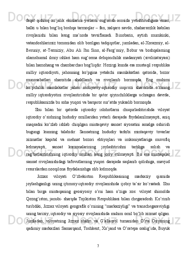 faqat   qishloq   xо‘jalik   ekinlarini   yerlarni   sug‘orish   asosida   yetishtirishgina   emas,
balki u bilan bog‘liq boshqa tarmoqlar – fan, xalqaro savdo, shaharsozlik kabilan
rivojlanishi   bilan   keng   ma’noda   tavsiflanadi.   Binobarin,   aytish   mumkinki,
vatandoshlarimiz tomonidan olib borilgan tadqiqotlar, jumladan, al-Xorazmiy, al-
Beruniy,   at-Termiziy,   Abu   Ali   Ibn   Sino,   al-Farg‘oniy,   Bobur   va   boshqalarning
olamshumul   ilmiy   ishlari   ham   sug‘orma   dehqonchilik   madaniyati   (sivilizatsiyasi)
bilan hamohang va chambarchas bog‘liqdir. Hozirgi kunda esa mustaqil respublika
milliy   iqtisodiyoti,   jahonning   kо‘pgina   yetakchi   mamlakatlari   qatorida,   bozor
munosabatlari   sharoitida   shakllanib   va   rivojlanib   bormoqda.   Eng   muhimi
kо‘pchilik   mamlakatlar   jahon   moliyaviy-iqtisodiy   inqirozi   sharoitida   о‘zining
milliy   iqtisodiyotini   rivojlantirishda   bir   qator   qiyinchiliklarga   uchragan   davrda,
respublikamizda bu soha yuqori va barqaror sur’atda yuksalib bormoqda.
Shu   bilan   bir   qatorda   iqtisodiy   islohotlarni   chuqurlashtirishda   viloyat
iqtisodiy   о‘sishning   hududiy   omillaridan   yetarli   darajada   foydalanilmayapti,   aniq
maqsadni   kо‘zlab   ishlab   chiqilgan   mintaqaviy   sanoat   siyosatini   amalga   oshirish
bugungi   kunning   talabidir.   Sanoatning   hududiy   tarkibi   mintaqaviy   tovarlar
xizmatlar   kapital   va   mehnat   bozori   ehtiyojlari   va   imkoniyatlariga   muvofiq
kelmayapti,   sanoat   korxonalarining   joylashtirishni   tartibga   solish   va
rag‘batlantirishning   iqtisodiy   usullari   keng   joriy   etilmayapti.   Bu   esa   mintaqalar
sanoat   rivojlanishidagi   tafovutlarning   yuqori   darajada   saqlanib   qolishiga,   mavjud
resurslardan nooqilona foydalanishga olib kelmoqda.
Jizzax   viloyati   O’zbekiston   Respublikasining   markaziy   qismida
joylashganligi   uning   ijtimoiy-iqtisodiy   rivojlanishida   ijobiy   ta’sir   ko’rsatadi.   Shu
bilan   birga   mintaqaning   geosiyosiy   o’rni   ham   o’ziga   xos:   viloyat   shimolda
Qozog’iston, janubi- sharqda Tojikiston Respublikasi  bilan chegaradosh. Ko’rinib
turibdiki, Jizzax viloyati geografik o’rnining “markaziyligi” va transchegaraviyligi
uning tarixiy, iqtisodiy va siyosiy rivojlanishida muhim omil bo’lib xizmat qilgan.
Jumladan,   viloyatning   Jizzax   shahri   va   G’allaorol   tumanidan   O’rta   Osiyoning
qadimiy markazlari Samarqand, Toshkent, Xo’jand va O’ratepa oralig’ida, Buyuk
7 