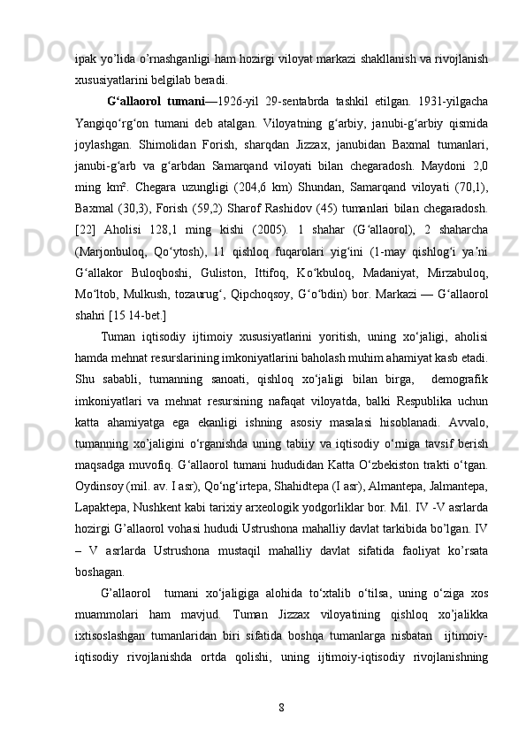 ipak yo’lida o’rnashganligi ham hozirgi viloyat markazi shakllanish va rivojlanish
xususiyatlarini belgilab beradi. 
G allaorol   tumaniʻ —1926-yil   29-sentabrda   tashkil   etilgan.   1931-yilgacha
Yangiqo rg on   tumani   deb   atalgan.   Viloyatning   g arbiy,   janubi-g arbiy   qismida
ʻ ʻ ʻ ʻ
joylashgan.   Shimolidan   Forish,   sharqdan   Jizzax,   janubidan   Baxmal   tumanlari,
janubi-g arb   va   g arbdan   Samarqand   viloyati   bilan   chegaradosh.   Maydoni   2,0
ʻ ʻ
ming   km².   Chegara   uzungligi   (204,6   km)   Shundan,   Samarqand   viloyati   (70,1),
Baxmal   (30,3),   Forish   (59,2)   Sharof   Rashidov   (45)   tumanlari   bilan   chegaradosh.
[22]   Aholisi   128,1   ming   kishi   (2005).   1   shahar   (G allaorol),   2   shaharcha	
ʻ
(Marjonbuloq,   Qo ytosh),   11   qishloq   fuqarolari   yig ini   (1-may   qishlog i   ya ni	
ʻ ʻ ʻ ʼ
G allakor   Buloqboshi,   Guliston,   Ittifoq,   Ko kbuloq,   Madaniyat,   Mirzabuloq,	
ʻ ʻ
Mo ltob,   Mulkush,   tozaurug ,   Qipchoqsoy,   G o bdin)   bor.   Markazi
ʻ ʻ ʻ ʻ   —   G allaorol	ʻ
shahri [15 14-bet.]
Tuman   iqtisodiy   ijtimoiy   xususiyatlarini   yoritish,   uning   xo‘jaligi,   aholisi
hamda mehnat resurslarining imkoniyatlarini baholash muhim ahamiyat kasb etadi.
Shu   sababli,   tumanning   sanoati,   qishloq   xo‘jaligi   bilan   birga,     demografik
imkoniyatlari   va   mehnat   resursining   nafaqat   viloyatda,   balki   Respublika   uchun
katta   ahamiyatga   ega   ekanligi   ishning   asosiy   masalasi   hisoblanadi.   Avvalo,
tumanning   xo’jaligini   o‘rganishda   uning   tabiiy   va   iqtisodiy   o‘rniga   tavsif   berish
maqsadga muvofiq. G‘allaorol tumani hududidan Katta O‘zbekiston trakti o‘tgan.
Oydinsoy (mil. av. I asr), Qo‘ng‘irtepa, Shahidtepa (I asr), Almantepa, Jalmantepa,
Lapaktepa, Nushkent kabi tarixiy arxeologik yodgorliklar bor. Mil. IV -V asrlarda
hozirgi G’allaorol vohasi hududi Ustrushona mahalliy davlat tarkibida bo’lgan. IV
–   V   asrlarda   Ustrushona   mustaqil   mahalliy   davlat   sifatida   faoliyat   ko’rsata
boshagan.
G’allaorol     tumani   xo‘jaligiga   alohida   to‘xtalib   o‘tilsa,   uning   o‘ziga   xos
muammolari   ham   mavjud.   Tuman   Jizzax   viloyatining   qishloq   xo’jalikka
ixtisoslashgan   tumanlaridan   biri   sifatida   boshqa   tumanlarga   nisbatan     ijtimoiy-
iqtisodiy   rivojlanishda   ortda   qolishi ,   uning   ijtimoiy-iqtisodiy   rivojlanishning
8 