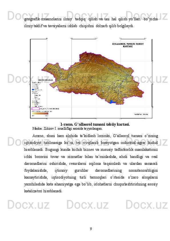 geografik   mu a molarini   ilmiy     ta d qiq     qilish   va   uni   h al   qilish   yo’llari     bo’yicha
ilmiy taklif va tavsiyalarni ishlab  chiqishni  dolzarb qilib   belgilaydi.  
1-rasm. G‘allaorol tumani tabiiy kartasi.
Manba: Zikirov I. muallifligi asosida tayyorlangan.
Ammo,   shuni   ham   alohida   ta’kidlash   lozimki,   G’allaorol   tumani   o’zining
iqtisodiyot   tuzilmasiga   ko’ra ,   tez   rivojlanib   borayotgan   industrial-agrar   hudud
hisoblanadi.   Bugungi   kunda   kichik   biznes   va   xususiy   tadbirkorlik   mamlakatimiz
ichki   bozorini   tovar   va   xizmatlar   bilan   ta’minlashda,   aholi   bandligi   va   real
daromadlarini   oshirishda,   resurslarni   oqilona   taqsimlash   va   ulardan   samarali
foydalanishda,   ijtimoiy   guruhlar   daromadlarining   nomutanosibligini
kamaytirishda,   iqtisodiyotning   turli   tarmoqlari   o’rtasida   o’zaro   aloqalarni
yaxshilashda   kata   ahamiyatga   ega   bo’lib,   islohatlarni   chuqurlashtirishning   asosiy
katalizatori hisoblanadi. 
9 