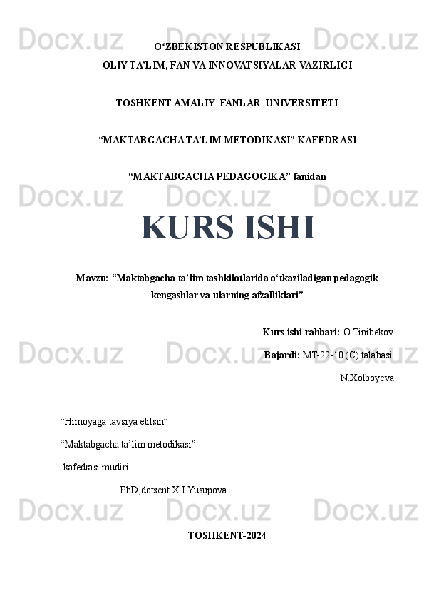 O ZBEKISTON RESPUBLIKASIʻ
OLIY TA’LIM, FAN VA INNOVATSIYALAR VAZIRLIGI
TOSHKENT AMALIY  FANLAR  UNIVERSITETI
“MAKTABGACHA TA’LIM METODIKASI” KAFEDRASI
“MAKTABGACHA PEDAGOGIKA” fanidan
KURS ISHI
Mavzu: “Maktabgacha ta’lim tashkilotlarida o‘tkaziladigan pedagogik
kengashlar va ularning afzalliklari” 
                                     
                                                                                 Kurs ishi rahbari:  O.Tinibekov
                                                                                 Bajardi:   MT-22-10 (C) talabasi 
N.Xolboyeva
                                       
“Himoyaga tavsiya etilsin”
“Maktabgacha ta’lim metodikasi”
 kafedrasi mudiri
____________PhD,dotsent X.I.Yusupova 
TOSHKENT-2024 