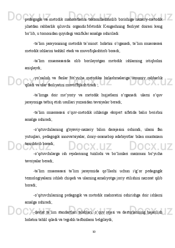 pedagogik   va   metodik   mahoratlarini   takomillashtirilib   borishiga   nazariy-metodik
jihatdan   rahbarlik   qiluvchi   organdir.Metodik   Kengashning   faoliyat   doirasi   keng
bo‘lib, u tomonidan quyidagi vazifaJar amalga oshiriladi:
-ta’lim   jarayonining   metodik   ta’minot.   holatini   o‘rganadi,   ta’lim   muassasasi
metodik ishlarini tashkil etadi va muvofiqlashtirib boradi;
-ta’lim   muassasasida   olib   borilayotgan   metodik   ishlaming   istiqbolini
aniqlaydi;
-yo‘nalish   va   fanlar   bo‘yicha   metodika   birlashmalariga   umumiy   rahbarlik
qiladi va ular faoliyatini muvoffqlash tiradi ;
-ta’limga   doir   me’yoriy   va   metodik   hujjatlami   o‘rganadi.   ularni   o‘quv
jarayoniga tatbiq etish usullari yuzasidan tavsiyalar beradi;
-ta’lim   muassasasi   o‘quv-metodik   ishlariga   ekspert   sifatida   balio   berisbni
amalga oshiradi;
-o‘qituvchilaming   g'oyaviy-nazariy   bilim   darajasini   oshimdi,   ulami   fan
yutuqlari,   pedagogik   innovatsiyalar,   ilmiy-ommabop   adabiyotlar   bilan   muntazam
tanishtirib boradi;
-o‘qituvchilarga   ish   rejalarining   tuzilishi   va   bo‘limlari   mazmuni   bo‘yicha
tavsiyalar beradi;
-ta’lim   muassasasi   ta’lim   jarayonida   qo‘llashi   uchun   i!g‘or   pedagogik
texnologiyalami ishlab chiqadi va ulaming amaliyotga joriy etilishini nazorat qilib
boradi;
-o‘qituvchilaming   pedagogik   va   metodik   mahoratini   oshirishga   doir   ishlami
amalga oshiradi;
-davlat   ta’lim   standartlari   talablari,   o‘quv   rejasi   va   dasturlarining   bajarilish
holatini tahlil qiladi va tegishli tadbixlami belgilaydi;
10 