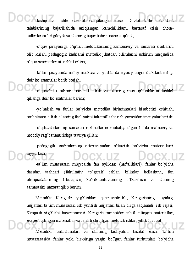 -tashqi   va   ichki   nazorat   natijalariga   asosan   Davlat   ta’lim   standard
talablarining   bajarilishida   aniqlangan   kamchiliklami   bartaraf   etish   chora-
tadbirlarini belgilaydi va ulaming bajarilishini nazorat qiladi;
-o‘quv   jarayoniga   o‘qitish   metodikasining   zamonaviy   va   samarali   usullarini
olib   kirish,   pedagogik   kadrlami   metodik   jihatdan   bilimlarini   oshirish   maqsadida
o‘quv seminarlarini tashkil qilish;
-ta’lim jarayonida milliy mafkura va yoshlarda siyosiy ongni shakllantirishga
doir ko‘rsatmalar berib borish;
-o‘quvchilar   bilimini   nazorat   qilish   va   ulaming   mustaqil   ishlarini   tashkil
qilishga doir ko‘rsatmalar berish;
-yo‘nalish   va   fanlar   bo‘yicha   metodika   birlashmalari   hisobotini   eshitish,
muhokama qilish, ulaming faoliyatini takomillashtirish yuzasidan tavsiyalar berish;
-o‘qituvchilaming   samarali   mehnatlarini   inobatga   olgan   holda   ma’naviy   va
moddiy rag‘batlantirishga tavsiya qilish;
-pedagogik   xodimlaming   attestasiyadan   o'tkazish   bo‘vicha   materiallami
tayyorlash;
-ta’lim   muassasasi   miqyosida   fan   oyliklari   (haftaliklari),   fanlar   bo‘yicha
darsdan   tashqari   (fakultativ,   to‘garak)   ishlar,   bilimlar   bellashuvi,   fan
olimpiadalarining   1-bosqichi,   ko‘rik-tanlovlaming   o‘tkazilishi   va   ulaming
samarasini nazorat qilib borish.
Metodika   Kengashi   yig‘ilishlari   qarorlashtirilib,   Kengashning   quyidagi
hujjatlari  ta’lim muassasasi  ish yuritish hujjatlari bilan birga saqlanadi:  ish rejasi,
Kengash   yig‘ilishi   bayonnomasi,   Kengash   tomonidan   tahlil   qilingan   materiallar,
ekspert qilingan materiallar va ishlab chiqilgan metodik ishlar, yillik hisobot.
Metodika   birlashmalari   va   ularning   faoliyatini   tashkil   etish.   Ta’lim
muassasasida   fanlar   yoki   bir-biriga   yaqin   boTgan   fanlar   turkumlari   bo‘yicha
11 