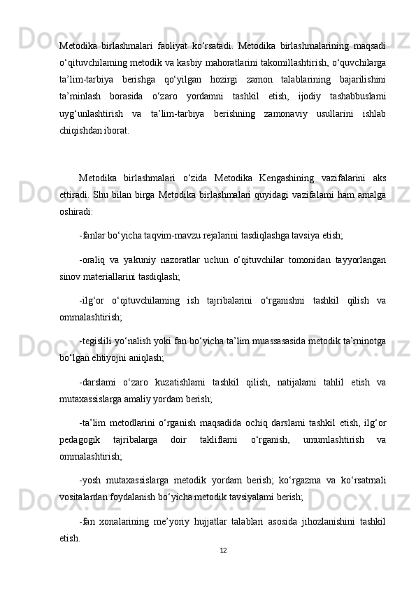 Metodika   birlashmalari   faoliyat   ko‘rsatadi.   Metodika   birlashmalarining   maqsadi
o‘qituvchilaming metodik va kasbiy mahoratlarini takomillashtirish, o‘quvchilarga
ta’lim-tarbiya   berishga   qo‘yilgan   hozirgi   zamon   talablarining   bajarilishini
ta’minlash   borasida   o‘zaro   yordamni   tashkil   etish,   ijodiy   tashabbuslami
uyg‘unlashtirish   va   ta’lim-tarbiya   berishning   zamonaviy   usullarini   ishlab
chiqishdan iborat.
Metodika   birlashmalari   o‘zida   Metodika   Kengashining   vazifalarini   aks
ettiradi.   Shu   bilan   birga   Metodika   birlashmalari   quyidagi   vazifalami   ham   amalga
oshiradi: 
-fanlar bo‘yicha taqvim-mavzu rejalarini tasdiqlashga tavsiya etish;
-oraliq   va   yakuniy   nazoratlar   uchun   o‘qituvchilar   tomonidan   tayyorlangan
sinov materiallarini tasdiqlash;
-ilg‘or   o‘qituvchilaming   ish   tajribalarini   o‘rganishni   tashkil   qilish   va
ommalashtirish;
-tegislili yo‘nalish yoki fan bo‘yicha ta’lim muassasasida metodik ta’rninotga
bo‘lgan ehtiyojni aniqlash;
-darslami   o‘zaro   kuzatishlami   tashkil   qilish,   natijalami   tahlil   etish   va
mutaxassislarga amaliy yordam berish;
-ta’lim   metodlarini   o‘rganish   maqsadida   ochiq   darslami   tashkil   etish,   ilg‘or
pedagogik   tajribalarga   doir   takliflami   o‘rganish,   umumlashtirish   va
ommalashtirish;
-yosh   mutaxassislarga   metodik   yordam   berish;   ko‘rgazma   va   ko‘rsatrnali
vositalardan foydalanish bo‘yicha metodik tavsiyalami berish;
-fan   xonalarining   me’yoriy   hujjatlar   talablari   asosida   jihozlanishini   tashkil
etish.
12