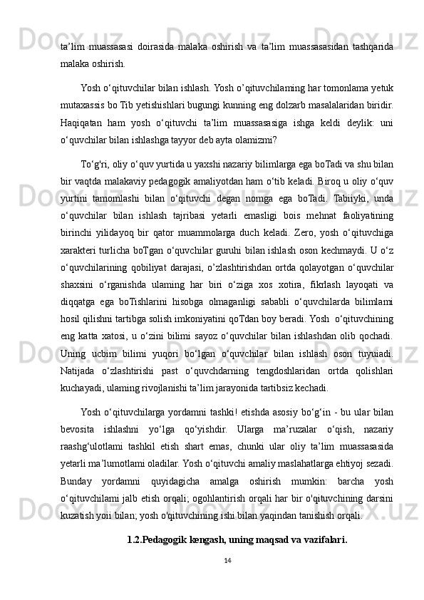 ta’lim   muassasasi   doirasida   malaka   oshirish   va   ta’lim   muassasasidan   tashqarida
malaka oshirish.
Yosh o‘qituvchilar bilan ishlash. Yosh o’qituvchilaming har tomonlama yetuk
mutaxassis bo Tib yetishishlari bugungi kunning eng dolzarb masalalaridan biridir.
Haqiqatan   ham   yosh   o‘qituvchi   ta’lim   muassasasiga   ishga   keldi   deylik:   uni
o‘quvchilar bilan ishlashga tayyor deb ayta olamizmi?
To‘g'ri, oliy o‘quv yurtida u yaxshi nazariy bilimlarga ega boTadi va shu bilan
bir vaqtda malakaviy pedagogik amaliyotdan ham o‘tib keladi. Biroq u oliy o‘quv
yurtini   tamomlashi   bilan   o‘qituvchi   degan   nomga   ega   boTadi.   Tabiiyki,   unda
o‘quvchilar   bilan   ishlash   tajribasi   yetarli   emasligi   bois   mehnat   faoliyatining
birinchi   yilidayoq   bir   qator   muammolarga   duch   keladi.   Zero,   yosh   o‘qituvchiga
xarakteri turlicha boTgan o‘quvchilar guruhi bilan ishlash oson kechmaydi. U o‘z
o‘quvchilarining   qobiliyat   darajasi,   o’zlashtirishdan   ortda   qolayotgan   o‘quvchilar
shaxsini   o‘rganishda   ulaming   har   biri   o‘ziga   xos   xotira,   fikrlash   layoqati   va
diqqatga   ega   boTishlarini   hisobga   olmaganligi   sababli   o‘quvchilarda   bilimlami
hosil qilishni tartibga solish imkoniyatini qoTdan boy beradi. Yosh  o‘qituvchining
eng   katta   xatosi,   u   o‘zini   bilimi   sayoz   o‘quvchilar   bilan   ishlashdan   olib   qochadi.
Uning   ucbim   bilimi   yuqori   bo‘lgan   o‘quvchilar   bilan   ishlash   oson   tuyuiadi.
Natijada   o‘zlashtirishi   past   o‘quvchdarning   tengdoshlaridan   ortda   qolishlari
kuchayadi, ulaming rivojlanishi ta’lim jarayonida tartibsiz kechadi.
Yosh  o‘qituvchilarga  yordamni   tashki!   etishda   asosiy   bo‘g‘in  -  bu  ular   bilan
bevosita   ishlashni   yo‘lga   qo‘yishdir.   Ularga   ma’ruzalar   o‘qish,   nazariy
raashg‘ulotlami   tashkil   etish   shart   emas,   chunki   ular   oliy   ta’lim   muassasasida
yetarli ma’lumotlami oladilar. Yosh o‘qituvchi amaliy maslahatlarga ehtiyoj sezadi.
Bunday   yordamni   quyidagicha   amalga   oshirish   mumkin:   barcha   yosh
o‘qituvchilami jalb etish orqali; ogohlantirish orqali har bir o'qituvchining darsini
kuzatish yoii bilan; yosh o'qituvchining ishi bilan yaqindan tanishish orqali.
1.2.Pedagogik kengash, uning maqsad va vazifalari.
14 