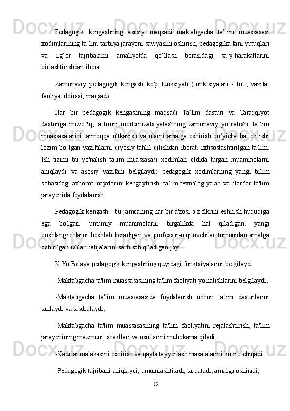 Pedagogik   kengashning   asosiy   maqsadi   maktabgacha   ta’lim   muassasasi
xodimlarining ta’lim-tarbiya jarayoni saviyasini oshirish, pedagogika fani yutuqlari
va   ilg‘or   tajribalarni   amaliyotda   qo‘llash   borasidagi   sa’y-harakatlarini
birlashtirishdan iborat.
Zamonaviy   pedagogik   kengash   ko'p   funksiyali   (funktsiyalari   -   lot.,   vazifa,
faoliyat doirasi, maqsad).
Har   bir   pedagogik   kengashning   maqsadi   Ta’lim   dasturi   va   Taraqqiyot
dasturiga   muvofiq,   ta’limni   modernizatsiyalashning   zamonaviy   yo‘nalishi,   ta’lim
muassasalarini   tarmoqqa   o‘tkazish   va   ularni   amalga   oshirish   bo‘yicha   hal   etilishi
lozim   bo‘lgan   vazifalarni   qiyosiy   tahlil   qilishdan   iborat.   ixtisoslashtirilgan   ta'lim.
Ish   tizimi   bu   yo'nalish   ta'lim   muassasasi   xodimlari   oldida   turgan   muammolarni
aniqlaydi   va   asosiy   vazifani   belgilaydi:   pedagogik   xodimlarning   yangi   bilim
sohasidagi axborot maydonini kengaytirish. ta'lim texnologiyalari va ulardan ta'lim
jarayonida foydalanish.
Pedagogik kengash - bu jamoaning har bir a'zosi o'z fikrini eshitish huquqiga
ega   bo'lgan,   umumiy   muammolarni   birgalikda   hal   qiladigan,   yangi
boshlang'ichlarni   boshlab   beradigan   va   professor-o'qituvchilar   tomonidan   amalga
oshirilgan ishlar natijalarini sarhisob qiladigan joy.
K.Yu.Belaya pedagogik kengashning quyidagi funktsiyalarini belgilaydi:
-Maktabgacha ta'lim muassasasining ta'lim faoliyati yo'nalishlarini belgilaydi;
-Maktabgacha   ta'lim   muassasasida   foydalanish   uchun   ta'lim   dasturlarini
tanlaydi va tasdiqlaydi;
-Maktabgacha   ta'lim   muassasasining   ta'lim   faoliyatini   rejalashtirish,   ta'lim
jarayonining mazmuni, shakllari va usullarini muhokama qiladi;
-Kadrlar malakasini oshirish va qayta tayyorlash masalalarini ko‘rib chiqadi;
-Pedagogik tajribani aniqlaydi, umumlashtiradi, tarqatadi, amalga oshiradi;
15 