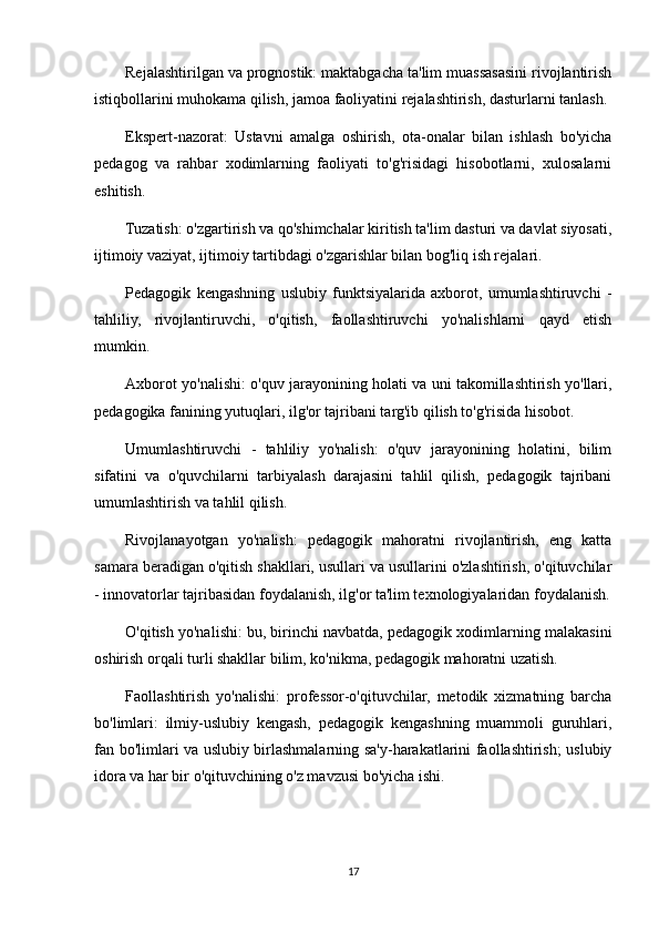 Rejalashtirilgan va prognostik: maktabgacha ta'lim muassasasini rivojlantirish
istiqbollarini muhokama qilish, jamoa faoliyatini rejalashtirish, dasturlarni tanlash.
Ekspert-nazorat:   Ustavni   amalga   oshirish,   ota-onalar   bilan   ishlash   bo'yicha
pedagog   va   rahbar   xodimlarning   faoliyati   to'g'risidagi   hisobotlarni,   xulosalarni
eshitish.
Tuzatish: o'zgartirish va qo'shimchalar kiritish ta'lim dasturi va davlat siyosati,
ijtimoiy vaziyat, ijtimoiy tartibdagi o'zgarishlar bilan bog'liq ish rejalari.
Pedagogik   kengashning   uslubiy   funktsiyalarida   axborot,   umumlashtiruvchi   -
tahliliy,   rivojlantiruvchi,   o'qitish,   faollashtiruvchi   yo'nalishlarni   qayd   etish
mumkin.
Axborot yo'nalishi: o'quv jarayonining holati va uni takomillashtirish yo'llari,
pedagogika fanining yutuqlari, ilg'or tajribani targ'ib qilish to'g'risida hisobot.
Umumlashtiruvchi   -   tahliliy   yo'nalish:   o'quv   jarayonining   holatini,   bilim
sifatini   va   o'quvchilarni   tarbiyalash   darajasini   tahlil   qilish,   pedagogik   tajribani
umumlashtirish va tahlil qilish.
Rivojlanayotgan   yo'nalish:   pedagogik   mahoratni   rivojlantirish,   eng   katta
samara beradigan o'qitish shakllari, usullari va usullarini o'zlashtirish, o'qituvchilar
- innovatorlar tajribasidan foydalanish, ilg'or ta'lim texnologiyalaridan foydalanish.
O'qitish yo'nalishi: bu, birinchi navbatda, pedagogik xodimlarning malakasini
oshirish orqali turli shakllar bilim, ko'nikma, pedagogik mahoratni uzatish.
Faollashtirish   yo'nalishi:   professor-o'qituvchilar,   metodik   xizmatning   barcha
bo'limlari:   ilmiy-uslubiy   kengash,   pedagogik   kengashning   muammoli   guruhlari,
fan bo'limlari va uslubiy birlashmalarning sa'y-harakatlarini faollashtirish; uslubiy
idora va har bir o'qituvchining o'z mavzusi bo'yicha ishi.
17
