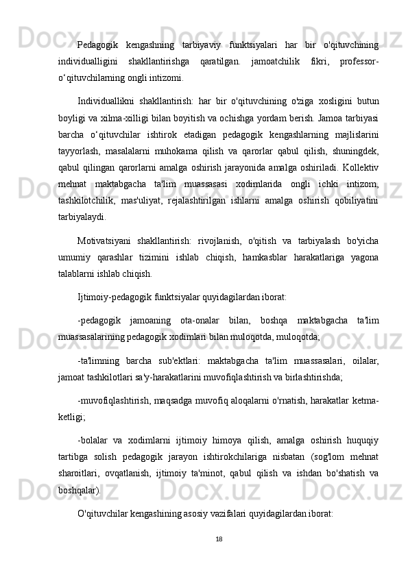 Pedagogik   kengashning   tarbiyaviy   funktsiyalari   har   bir   o'qituvchining
individualligini   shakllantirishga   qaratilgan.   jamoatchilik   fikri,   professor-
o‘qituvchilarning ongli intizomi.
Individuallikni   shakllantirish:   har   bir   o'qituvchining   o'ziga   xosligini   butun
boyligi va xilma-xilligi bilan boyitish va ochishga yordam berish. Jamoa tarbiyasi
barcha   o‘qituvchilar   ishtirok   etadigan   pedagogik   kengashlarning   majlislarini
tayyorlash,   masalalarni   muhokama   qilish   va   qarorlar   qabul   qilish,   shuningdek,
qabul   qilingan   qarorlarni   amalga   oshirish   jarayonida   amalga   oshiriladi.   Kollektiv
mehnat   maktabgacha   ta'lim   muassasasi   xodimlarida   ongli   ichki   intizom,
tashkilotchilik,   mas'uliyat,   rejalashtirilgan   ishlarni   amalga   oshirish   qobiliyatini
tarbiyalaydi.
Motivatsiyani   shakllantirish:   rivojlanish,   o'qitish   va   tarbiyalash   bo'yicha
umumiy   qarashlar   tizimini   ishlab   chiqish,   hamkasblar   harakatlariga   yagona
talablarni ishlab chiqish.
Ijtimoiy-pedagogik funktsiyalar quyidagilardan iborat:
-pedagogik   jamoaning   ota-onalar   bilan,   boshqa   maktabgacha   ta'lim
muassasalarining pedagogik xodimlari bilan muloqotda, muloqotda;
-ta'limning   barcha   sub'ektlari:   maktabgacha   ta'lim   muassasalari,   oilalar,
jamoat tashkilotlari sa'y-harakatlarini muvofiqlashtirish va birlashtirishda;
-muvofiqlashtirish, maqsadga muvofiq aloqalarni o'rnatish, harakatlar ketma-
ketligi;
-bolalar   va   xodimlarni   ijtimoiy   himoya   qilish,   amalga   oshirish   huquqiy
tartibga   solish   pedagogik   jarayon   ishtirokchilariga   nisbatan   (sog'lom   mehnat
sharoitlari,   ovqatlanish,   ijtimoiy   ta'minot,   qabul   qilish   va   ishdan   bo'shatish   va
boshqalar).
O'qituvchilar kengashining asosiy vazifalari quyidagilardan iborat:
18