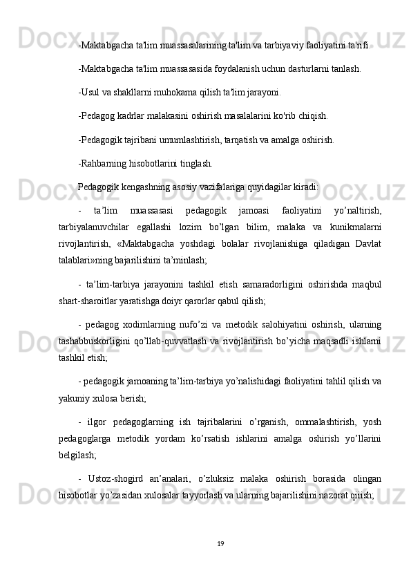 -Maktabgacha ta'lim muassasalarining ta'lim va tarbiyaviy faoliyatini ta'rifi.
-Maktabgacha ta'lim muassasasida foydalanish uchun dasturlarni tanlash.
-Usul va shakllarni muhokama qilish ta'lim jarayoni.
-Pedagog kadrlar malakasini oshirish masalalarini ko'rib chiqish.
-Pedagogik tajribani umumlashtirish, tarqatish va amalga oshirish.
-Rahbarning hisobotlarini tinglash.
Pedagogik kengashning asosiy vazifalariga quyidagilar kiradi:
-   ta’lim   muassasasi   pedagogik   jamoasi   faoliyatini   yo’naltirish,
tarbiyalanuvchilar   egallashi   lozim   bo’lgan   bilim,   malaka   va   kunikmalarni
rivojlantirish,   «Maktabgacha   yoshdagi   bolalar   rivojlanishiga   qiladigan   Davlat
talablari»ning bajarilishini ta’minlash;
-   ta’lim-tarbiya   jarayonini   tashkil   etish   samaradorligini   oshirishda   maqbul
shart-sharoitlar yaratishga doiyr qarorlar qabul qilish;
-   pedagog   xodimlarning   nufo’zi   va   metodik   salohiyatini   oshirish,   ularning
tashabbuskorligini   qo’llab-quvvatlash   va   rivojlantirish   bo’yicha   maqsadli   ishlarni
tashkil etish;
- pedagogik jamoaning ta’lim-tarbiya yo’nalishidagi faoliyatini tahlil qilish va
yakuniy xulosa berish;
-   ilgor   pedagoglarning   ish   tajribalarini   o’rganish,   ommalashtirish,   yosh
pedagoglarga   metodik   yordam   ko’rsatish   ishlarini   amalga   oshirish   yo’llarini
belgilash;
-   Ustoz-shogird   an’analari,   o’zluksiz   malaka   oshirish   borasida   olingan
hisobotlar yo’zasidan xulosalar tayyorlash va ularning bajarilishini nazorat qiiish;
19