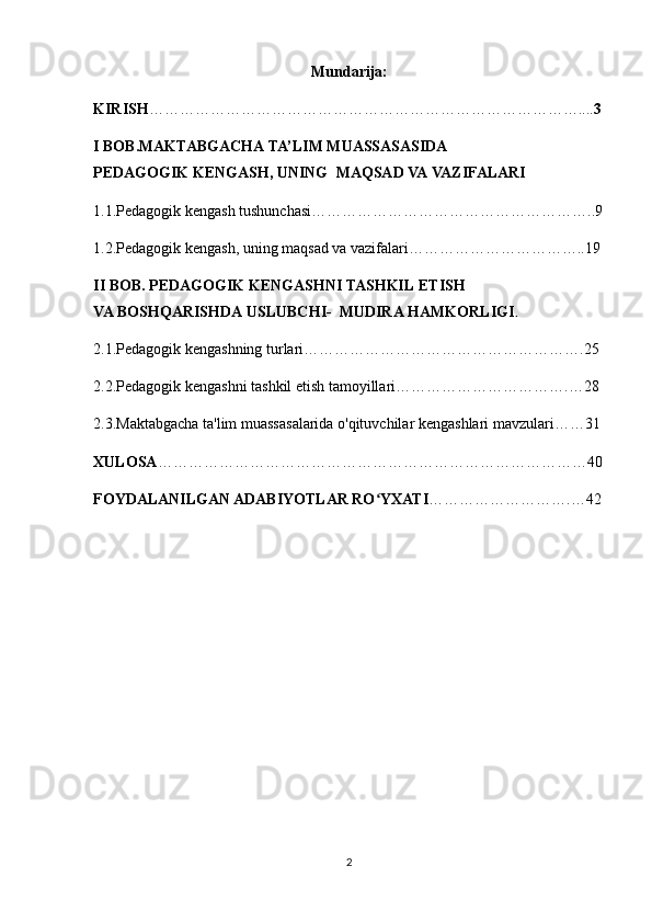 Mundarija:
KIRISH ………………………………………………………………………….... 3
I BOB.MAKTABGACHA   TA’LIM   MUASSASASIDA    
PEDAGOGIK   KENGASH, UNING    MAQSAD VA   VAZIFALARI
1.1.Pedagogik kengash tushunchasi………………………………………………..9
1.2.Pedagogik kengash, uning maqsad va vazifalari……………………………..19
II BOB. PEDAGOGIK   KENGASHNI TASHKIL   ETISH 
VA   BOSHQARISHDA   USLUBCHI-    MUDIRA   HAMKORLIGI .  
2.1.Pedagogik kengashning turlari……………………………………………….25
2.2.Pedagogik kengashni tashkil etish tamoyillari…………………………….…28
2.3.Maktabgacha ta'lim muassasalarida o'qituvchilar kengashlari mavzulari……31
XULOSA …………………………………………………………………………40
FOYDALANILGAN ADABIYOTLAR RO YXATIʻ ……………………….…42
                                                           
2 