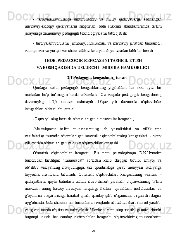 -   tarbiyalanuvchilarga   umuminsoniy   va   milliy   qadriyatlarga   asoslangan
ma’naviy-axloqiy   qadriyatlarni   singdirish,   bola   shaxsini   shakllantirishda   ta’lim
jarayoniga zamonaviy pedagogik texnologiyalarni tatbiq etish;
-   tarbiyalanuvchilarni   jismoniy,   intellektual   va   ma’naviy   jihatdan   barkamol,
vatanparvar va yurtparvar shaxs sifatida tarbiyalash yo’zasidan takliflar berish.
I BOB. PEDAGOGIK   KENGASHNI TASHKIL   ETISH
VA   BOSHQARISHDA   USLUBCHI-    MUDIRA   HAMKORLIGI .
2.1.Pedagogik kengashning turlari
Qoidaga   ko'ra,   pedagogik   kengashlarning   yig'ilishlari   har   ikki   oyda   bir
martadan   ko'p   bo'lmagan   holda   o'tkaziladi.   O'z   vaqtida   pedagogik   kengashning
davomiyligi   2-2,5   soatdan   oshmaydi.   O'quv   yili   davomida   o'qituvchilar
kengashlari o'tkazilishi kerak:
-O'quv yilining boshida o'tkaziladigan o'qituvchilar kengashi;
-Maktabgacha   ta'lim   muassasasining   ish   yo'nalishlari   va   yillik   reja
vazifalariga muvofiq o'tkaziladigan mavzuli o'qituvchilarning kengashlari; - o'quv
yili oxirida o'tkaziladigan yakuniy o'qituvchilar kengashi.
O'rnatish   o'qituvchilar   kengashi.   Bu   nom   psixologiyaga   D.N.Uznadze
tomonidan   kiritilgan   “munosabat”   so‘zidan   kelib   chiqqan   bo‘lib,   ehtiyoj   va
ob’ektiv   vaziyatning   mavjudligiga,   uni   qondirishga   qarab   muayyan   faoliyatga
tayyorlik   ma’nosini   bildiradi.   O'rnatish   o'qituvchilari   kengashining   vazifasi   -
qadriyatlarni   qayta   baholash   uchun   shart-sharoit   yaratish,   o'qituvchining   ta'lim
mavzusi,   uning   kasbiy   missiyasi   haqidagi   fikrlari,   qarashlari,   mulohazalari   va
g'oyalarini o'zgartirishga harakat qilish, qanday qilib o'rganishni o'rganish istagini
uyg'otishdir. bola shaxsini har tomonlama rivojlantirish uchun shart-sharoit yaratib,
yangicha tarzda o'qitish va tarbiyalash. "Sozlash" nomining shartliligi aniq, chunki
bugungi   kunda   har   qanday   o'qituvchilar   kengashi   o'qituvchining   munosabatini
20 