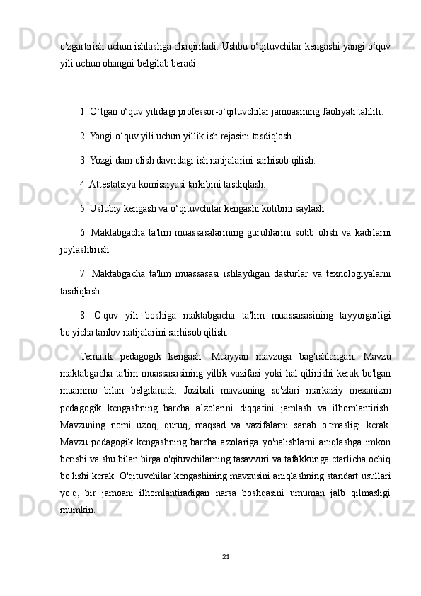 o'zgartirish uchun ishlashga chaqiriladi. Ushbu o‘qituvchilar kengashi yangi o‘quv
yili uchun ohangni belgilab beradi.
1. O‘tgan o‘quv yilidagi professor-o‘qituvchilar jamoasining faoliyati tahlili.
2. Yangi o‘quv yili uchun yillik ish rejasini tasdiqlash.
3. Yozgi dam olish davridagi ish natijalarini sarhisob qilish.
4. Attestatsiya komissiyasi tarkibini tasdiqlash.
5. Uslubiy kengash va o‘qituvchilar kengashi kotibini saylash.
6.   Maktabgacha   ta'lim   muassasalarining   guruhlarini   sotib   olish   va   kadrlarni
joylashtirish.
7.   Maktabgacha   ta'lim   muassasasi   ishlaydigan   dasturlar   va   texnologiyalarni
tasdiqlash.
8.   O'quv   yili   boshiga   maktabgacha   ta'lim   muassasasining   tayyorgarligi
bo'yicha tanlov natijalarini sarhisob qilish.
Tematik   pedagogik   kengash.   Muayyan   mavzuga   bag'ishlangan.   Mavzu
maktabgacha ta'lim muassasasining yillik vazifasi  yoki hal qilinishi kerak bo'lgan
muammo   bilan   belgilanadi.   Jozibali   mavzuning   so'zlari   markaziy   mexanizm
pedagogik   kengashning   barcha   a’zolarini   diqqatini   jamlash   va   ilhomlantirish.
Mavzuning   nomi   uzoq,   quruq,   maqsad   va   vazifalarni   sanab   o'tmasligi   kerak.
Mavzu   pedagogik   kengashning   barcha   a'zolariga   yo'nalishlarni   aniqlashga   imkon
berishi va shu bilan birga o'qituvchilarning tasavvuri va tafakkuriga etarlicha ochiq
bo'lishi kerak. O'qituvchilar kengashining mavzusini aniqlashning standart usullari
yo'q,   bir   jamoani   ilhomlantiradigan   narsa   boshqasini   umuman   jalb   qilmasligi
mumkin.
21 