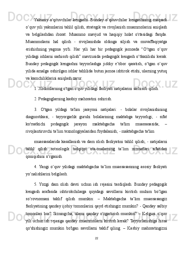 Yakuniy   o'qituvchilar   kengashi.   Bunday   o‘qituvchilar   kengashining   maqsadi
o‘quv yili yakunlarini tahlil qilish, strategik va rivojlanish muammolarini aniqlash
va   belgilashdan   iborat.   Muammo   mavjud   va   haqiqiy   holat   o'rtasidagi   farqda.
Muammolarni   hal   qilish   -   rivojlanishda   oldinga   siljish   va   muvaffaqiyatga
erishishning   yagona   yo'li.   Har   yili   har   bir   pedagogik   jamoada   “O‘tgan   o‘quv
yilidagi ishlarni sarhisob qilish” mavzusida pedagogik kengash o‘tkazilishi kerak.
Bunday   pedagogik   kengashni   tayyorlashga   jiddiy   e’tibor   qaratish,   o‘tgan   o‘quv
yilida amalga oshirilgan ishlar tahlilida butun jamoa ishtirok etishi, ularning yutuq
va kamchiliklarini aniqlash zarur.
1. Xodimlarning o'tgan o'quv yilidagi faoliyati natijalarini sarhisob qilish.
2. Pedagoglarning kasbiy mahoratini oshirish.
3.   O'tgan   yildagi   ta'lim   jarayoni   natijalari:   -   bolalar   rivojlanishining
diagnostikasi;   -   tayyorgarlik   guruhi   bolalarining   maktabga   tayyorligi;   -   sifat
ko'rsatkichi   pedagogik   jarayon   maktabgacha   ta'lim   muassasasida;   –
rivojlantiruvchi ta’lim texnologiyalaridan foydalanish; - maktabgacha ta'lim 
muassasalarida   kasallanish   va  dam   olish   faoliyatini   tahlil   qilish;   -   natijalarni
tahlil   qilish   sotsiologik   tadqiqot   ota-onalarning   ta’lim   xizmatlari   sifatidan
qoniqishini o‘rganish.
4.  Yangi   o‘quv   yilidagi   maktabgacha   ta’lim   muassasasining   asosiy   faoliyati
yo‘nalishlarini belgilash.
5.   Yozgi   dam   olish   davri   uchun   ish   rejasini   tasdiqlash.   Bunday   pedagogik
kengash   arafasida   ishtirokchilarga   quyidagi   savollarni   kiritish   muhim   bo‘lgan
so‘rovnomani   taklif   qilish   mumkin:   –   Maktabgacha   ta’lim   muassasangiz
faoliyatining qanday ijobiy tomonlarini qayd etishingiz mumkin? - Qanday salbiy
tomonlari   bor?   Sizningcha,   ularni   qanday   o'zgartirish   mumkin?   –   Kelgusi   o‘quv
yili uchun ish rejasiga qanday muammolarni kiritish kerak? Tayyorlanishiga hissa
qo'shishingiz   mumkin   bo'lgan   savollarni   taklif   qiling.   –   Kasbiy   mahoratingizni
22 