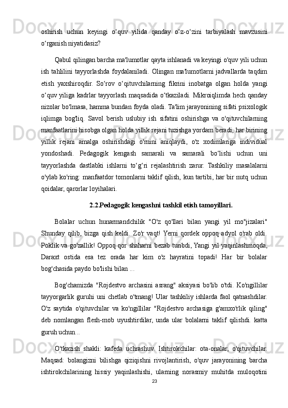 oshirish   uchun   keyingi   o‘quv   yilida   qanday   o‘z-o‘zini   tarbiyalash   mavzusini
o‘rganish niyatidasiz?
Qabul qilingan barcha ma'lumotlar qayta ishlanadi va keyingi o'quv yili uchun
ish  tahlilini   tayyorlashda  foydalaniladi.  Olingan  ma'lumotlarni   jadvallarda taqdim
etish   yaxshiroqdir.   So‘rov   o‘qituvchilarning   fikrini   inobatga   olgan   holda   yangi
o‘quv yiliga kadrlar tayyorlash maqsadida o‘tkaziladi. Mikroiqlimda hech qanday
nizolar bo'lmasa, hamma bundan foyda oladi. Ta'lim jarayonining sifati psixologik
iqlimga   bog'liq.   Savol   berish   uslubiy   ish   sifatini   oshirishga   va   o'qituvchilarning
manfaatlarini hisobga olgan holda yillik rejani tuzishga yordam beradi, har birining
yillik   rejani   amalga   oshirishdagi   o'rnini   aniqlaydi,   o'z   xodimlariga   individual
yondoshadi.   Pedagogik   kengash   samarali   va   samarali   bo‘lishi   uchun   uni
tayyorlashda   dastlabki   ishlarni   to‘g‘ri   rejalashtirish   zarur.   Tashkiliy   masalalarni
o'ylab ko'ring: manfaatdor tomonlarni taklif qilish, kun tartibi, har bir nutq uchun
qoidalar, qarorlar loyihalari.
2.2.Pedagogik kengashni tashkil etish tamoyillari.
Bolalar   uchun   hunarmandchilik   "O'z   qo'llari   bilan   yangi   yil   mo''jizalari"
Shunday   qilib,   bizga   qish   keldi.   Zo'r   vaqt!  Yerni   qordek   oppoq   adyol   o'rab   oldi.
Poklik va go'zallik! Oppoq qor shaharni bezab turibdi, Yangi yil yaqinlashmoqda,
Daraxt   ostida   esa   tez   orada   har   kim   o'z   hayratini   topadi!   Har   bir   bolalar
bog'chasida paydo bo'lishi bilan ...
Bog'chamizda   "Rojdestvo   archasini   asrang"   aksiyasi   bo'lib   o'tdi.   Ko'ngillilar
tayyorgarlik  guruhi  uni   chetlab  o'tmang!  Ular   tashkiliy  ishlarda  faol  qatnashdilar.
O'z   saytida   o'qituvchilar   va   ko'ngillilar   "Rojdestvo   archasiga   g'amxo'rlik   qiling"
deb   nomlangan   flesh-mob   uyushtirdilar,   unda   ular   bolalarni   taklif   qilishdi.   katta
guruh uchun...
O'tkazish   shakli:   kafeda   uchrashuv.   Ishtirokchilar:   ota-onalar,   o'qituvchilar.
Maqsad:   bolangizni   bilishga   qiziqishni   rivojlantirish,   o'quv   jarayonining   barcha
ishtirokchilarining   hissiy   yaqinlashishi,   ularning   norasmiy   muhitda   muloqotini
23 