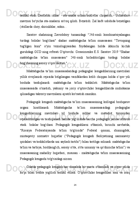 tashkil etish. Dastlabki ishlar: - ota-onalar uchun bukletlar chiqarish; - Uchrashuv
mavzusi bo'yicha ota-onalarni so'roq qilish. Bezatish: Zal   kafe uslubida bezatilgan
(stollarda choy, shirinliklar, sokin...
Saratov   shahrining   Zavodskoy   tumanidagi   "246-sonli   kombinatsiyalangan
turdagi   bolalar   bog'chasi"   shahar   maktabgacha   ta'lim   muassasasi   "Tovuqning
tug'ilgan   kuni"   o'yin   texnologiyasidan   foydalangan   holda   ikkinchi   kichik
guruhdagi GCD ning referati O'qituvchi: Gerasimenko E.S. Saratov 2019 "Shahar
maktabgacha   ta'lim   muassasasi"   246-sonli   birlashtirilgan   turdagi   bolalar
bog'chasining asosiy o'quv dasturi "...
Maktabgacha   ta’lim   muassasalaridagi   pedagoglar   kengashlarining   mavzulari
yillik   rivojlanish   rejasida   belgilangan   vazifalardan  kelib   chiqqan   holda  o‘quv  yili
boshida   tasdiqlanadi.   maktabgacha   ta'lim   tashkiloti.   Maktabgacha   ta'lim
muassasasida   o'rnatish,   yakuniy   va   joriy   o'qituvchilar   kengashlarida   muhokama
qilinadigan takroriy mavzularni ajratib ko'rsatish mumkin. 
Pedagogik   kengash   maktabgacha   ta’lim   muassasasining   kollegial   boshqaruv
organi   hisoblanadi.   Maktabgacha   ta’lim   muassasasidagi   pedagoglar
kengashlarining   mavzulari   yil   boshida   rahbar   va   metodist   tomonidan
rejalashtirilgan va tasdiqlanadi hamda yig‘ilishda barcha pedagogik jamoa ishtirok
etadi.   bolalar   bog'chasi.   Pedagogik   kengashlarni   o'tkazish,   birinchi   navbatda,
"Rossiya   Federatsiyasida   ta'lim   to'g'risida"   Federal   qonuni,   shuningdek,
mintaqaviy   normativ   hujjatlar   ("Pedagogik   kengash   faoliyatining   namunaviy
qoidalari va tashkilotlarda uni saylash tartibi") bilan tartibga solinadi. maktabgacha
ta'lim va tarbiya, boshlang'ich, asosiy o'rta, o'rta umumiy va qo'shimcha ta'lim”) va
muassasaning   mahalliy   hujjatlari,   xususan   -   maktabgacha   ta'lim   muassasasining
Pedagogik kengashi to'g'risidagi nizom.
Odatda pedagogik kengash har chorakda bir marta o'tkaziladi va o'quv yilida
ko'pi   bilan   beshta   yig'ilish   tashkil   etiladi.   O'qituvchilar   kengashlari   soni   va   issiq
24 