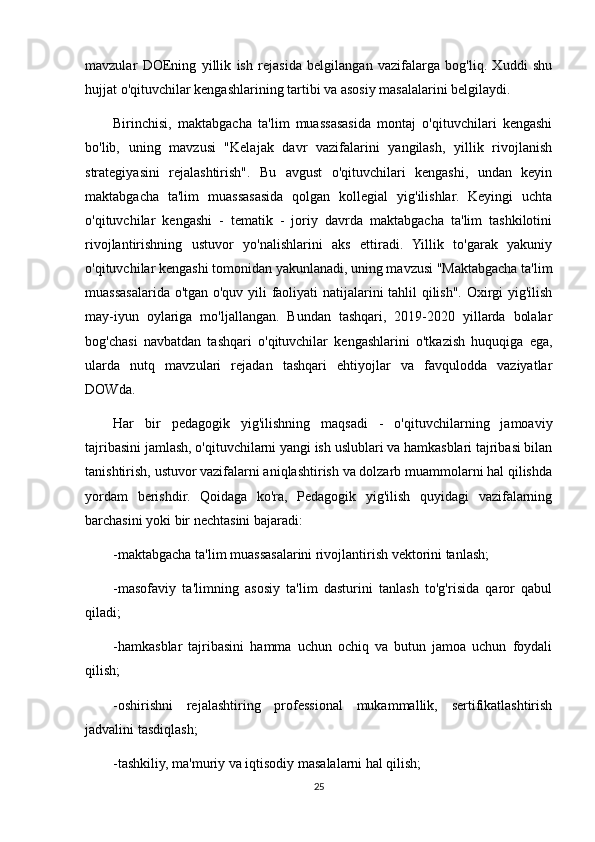 mavzular   DOEning   yillik   ish   rejasida   belgilangan   vazifalarga   bog'liq.   Xuddi   shu
hujjat o'qituvchilar kengashlarining tartibi va asosiy masalalarini belgilaydi.
Birinchisi,   maktabgacha   ta'lim   muassasasida   montaj   o'qituvchilari   kengashi
bo'lib,   uning   mavzusi   "Kelajak   davr   vazifalarini   yangilash,   yillik   rivojlanish
strategiyasini   rejalashtirish".   Bu   avgust   o'qituvchilari   kengashi,   undan   keyin
maktabgacha   ta'lim   muassasasida   qolgan   kollegial   yig'ilishlar.   Keyingi   uchta
o'qituvchilar   kengashi   -   tematik   -   joriy   davrda   maktabgacha   ta'lim   tashkilotini
rivojlantirishning   ustuvor   yo'nalishlarini   aks   ettiradi.   Yillik   to'garak   yakuniy
o'qituvchilar kengashi tomonidan yakunlanadi, uning mavzusi "Maktabgacha ta'lim
muassasalarida o'tgan o'quv yili faoliyati natijalarini tahlil qilish". Oxirgi yig'ilish
may-iyun   oylariga   mo'ljallangan.   Bundan   tashqari,   2019-2020   yillarda   bolalar
bog'chasi   navbatdan   tashqari   o'qituvchilar   kengashlarini   o'tkazish   huquqiga   ega,
ularda   nutq   mavzulari   rejadan   tashqari   ehtiyojlar   va   favqulodda   vaziyatlar
DOWda.
Har   bir   pedagogik   yig'ilishning   maqsadi   -   o'qituvchilarning   jamoaviy
tajribasini jamlash, o'qituvchilarni yangi ish uslublari va hamkasblari tajribasi bilan
tanishtirish, ustuvor vazifalarni aniqlashtirish va dolzarb muammolarni hal qilishda
yordam   berishdir.   Qoidaga   ko'ra,   Pedagogik   yig'ilish   quyidagi   vazifalarning
barchasini yoki bir nechtasini bajaradi:
-maktabgacha ta'lim muassasalarini rivojlantirish vektorini tanlash;
-masofaviy   ta'limning   asosiy   ta'lim   dasturini   tanlash   to'g'risida   qaror   qabul
qiladi;
-hamkasblar   tajribasini   hamma   uchun   ochiq   va   butun   jamoa   uchun   foydali
qilish;
-oshirishni   rejalashtiring   professional   mukammallik,   sertifikatlashtirish
jadvalini tasdiqlash;
-tashkiliy, ma'muriy va iqtisodiy masalalarni hal qilish;
25 