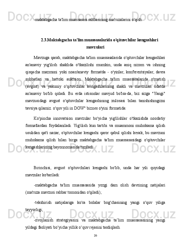 -maktabgacha ta'lim muassasasi rahbarining ma'ruzalarini o'qish.
2.3.Maktabgacha ta'lim muassasalarida o'qituvchilar kengashlari
mavzulari
Mavzuga qarab, maktabgacha ta'lim muassasalarida o'qituvchilar kengashlari
an'anaviy   yig'ilish   shaklida   o'tkazilishi   mumkin,   unda   aniq   nizom   va   ishning
qisqacha   mazmuni   yoki   noan'anaviy   formatda   -   o'yinlar,   konferentsiyalar,   davra
suhbatlari   va   hattoki   auktsion.   Maktabgacha   ta'lim   muassasalarida   o'rnatish
(avgust)   va   yakuniy   o'qituvchilar   kengashlarining   shakli   va   mavzulari   odatda
an'anaviy   bo'lib   qoladi.   Bu   erda   istisnolar   mavjud   bo'lsa-da,   biz   sizga   "Yangi"
mavzusidagi   avgust   o'qituvchilar   kengashining   xulosasi   bilan   tanishishingizni
tavsiya qilamiz. o'quv yili in DOW" biznes o'yini formatida:
Ko'pincha   innovatsion   mavzular   bo'yicha   yig'ilishlar   o'tkazishda   noodatiy
formatlardan   foydalaniladi.  Yig'ilish   kun   tartibi   va   muammoni   muhokama   qilish
usulidan   qat'i   nazar,   o'qituvchilar   kengashi   qaror   qabul   qilishi   kerak,   bu   mavzuni
muhokama   qilish   bilan   birga   maktabgacha   ta'lim   muassasasidagi   o'qituvchilar
kengashlarining bayonnomasida tuziladi. .
Birinchisi,   avgust   o'qituvchilari   kengashi   bo'lib,   unda   har   yili   quyidagi
mavzular ko'tariladi:
-maktabgacha   ta'lim   muassasasida   yozgi   dam   olish   davrining   natijalari
(ma'ruza mavzusi rahbar tomonidan o'qiladi);
-tekshirish   natijalariga   ko'ra   bolalar   bog'chasining   yangi   o'quv   yiliga
tayyorligi;
-rivojlanish   strategiyasini   va   maktabgacha   ta’lim   muassasasining   yangi
yildagi faoliyati bo‘yicha yillik o‘quv rejasini tasdiqlash.
26