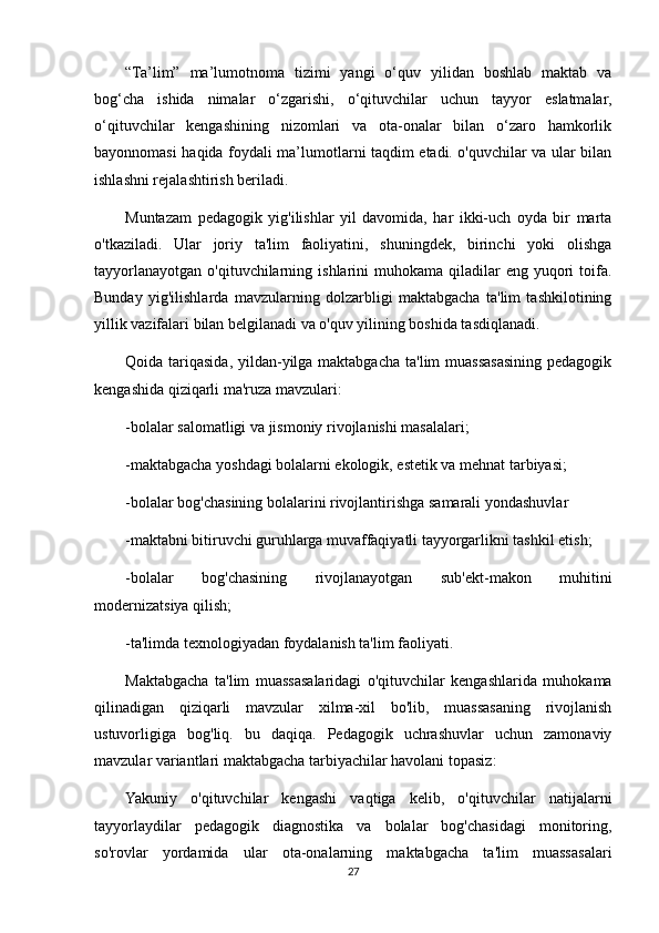 “Ta’lim”   ma’lumotnoma   tizimi   yangi   o‘quv   yilidan   boshlab   maktab   va
bog‘cha   ishida   nimalar   o‘zgarishi,   o‘qituvchilar   uchun   tayyor   eslatmalar,
o‘qituvchilar   kengashining   nizomlari   va   ota-onalar   bilan   o‘zaro   hamkorlik
bayonnomasi haqida foydali ma’lumotlarni taqdim etadi. o'quvchilar va ular bilan
ishlashni rejalashtirish beriladi.
Muntazam   pedagogik   yig'ilishlar   yil   davomida,   har   ikki-uch   oyda   bir   marta
o'tkaziladi.   Ular   joriy   ta'lim   faoliyatini,   shuningdek,   birinchi   yoki   olishga
tayyorlanayotgan  o'qituvchilarning  ishlarini   muhokama  qiladilar   eng yuqori  toifa.
Bunday   yig'ilishlarda   mavzularning   dolzarbligi   maktabgacha   ta'lim   tashkilotining
yillik vazifalari bilan belgilanadi va o'quv yilining boshida tasdiqlanadi.
Qoida tariqasida, yildan-yilga maktabgacha ta'lim muassasasining pedagogik
kengashida qiziqarli ma'ruza mavzulari:
-bolalar salomatligi va jismoniy rivojlanishi masalalari;
-maktabgacha yoshdagi bolalarni ekologik, estetik va mehnat tarbiyasi;
-bolalar bog'chasining bolalarini rivojlantirishga samarali yondashuvlar
-maktabni bitiruvchi guruhlarga muvaffaqiyatli tayyorgarlikni tashkil etish;
-bolalar   bog'chasining   rivojlanayotgan   sub'ekt-makon   muhitini
modernizatsiya qilish;
-ta'limda texnologiyadan foydalanish ta'lim faoliyati.
Maktabgacha   ta'lim   muassasalaridagi   o'qituvchilar   kengashlarida   muhokama
qilinadigan   qiziqarli   mavzular   xilma-xil   bo'lib,   muassasaning   rivojlanish
ustuvorligiga   bog'liq.   bu   daqiqa.   Pedagogik   uchrashuvlar   uchun   zamonaviy
mavzular variantlari maktabgacha tarbiyachilar havolani topasiz:
Yakuniy   o'qituvchilar   kengashi   vaqtiga   kelib,   o'qituvchilar   natijalarni
tayyorlaydilar   pedagogik   diagnostika   va   bolalar   bog'chasidagi   monitoring,
so'rovlar   yordamida   ular   ota-onalarning   maktabgacha   ta'lim   muassasalari
27 