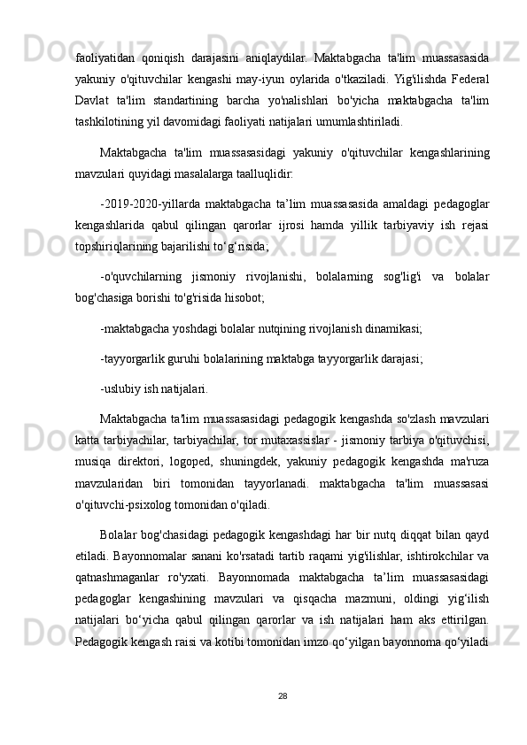 faoliyatidan   qoniqish   darajasini   aniqlaydilar.   Maktabgacha   ta'lim   muassasasida
yakuniy   o'qituvchilar   kengashi   may-iyun   oylarida   o'tkaziladi.  Yig'ilishda   Federal
Davlat   ta'lim   standartining   barcha   yo'nalishlari   bo'yicha   maktabgacha   ta'lim
tashkilotining yil davomidagi faoliyati natijalari umumlashtiriladi.
Maktabgacha   ta'lim   muassasasidagi   yakuniy   o'qituvchilar   kengashlarining
mavzulari quyidagi masalalarga taalluqlidir:
-2019-2020-yillarda   maktabgacha   ta’lim   muassasasida   amaldagi   pedagoglar
kengashlarida   qabul   qilingan   qarorlar   ijrosi   hamda   yillik   tarbiyaviy   ish   rejasi
topshiriqlarining bajarilishi to‘g‘risida;
-o'quvchilarning   jismoniy   rivojlanishi,   bolalarning   sog'lig'i   va   bolalar
bog'chasiga borishi to'g'risida hisobot;
-maktabgacha yoshdagi bolalar nutqining rivojlanish dinamikasi;
-tayyorgarlik guruhi bolalarining maktabga tayyorgarlik darajasi;
-uslubiy ish natijalari.
Maktabgacha ta'lim  muassasasidagi  pedagogik kengashda  so'zlash mavzulari
katta  tarbiyachilar,   tarbiyachilar,   tor   mutaxassislar   -   jismoniy   tarbiya   o'qituvchisi,
musiqa   direktori,   logoped,   shuningdek,   yakuniy   pedagogik   kengashda   ma'ruza
mavzularidan   biri   tomonidan   tayyorlanadi.   maktabgacha   ta'lim   muassasasi
o'qituvchi-psixolog tomonidan o'qiladi.
Bolalar   bog'chasidagi  pedagogik  kengashdagi  har   bir  nutq  diqqat  bilan  qayd
etiladi. Bayonnomalar  sanani  ko'rsatadi  tartib raqami yig'ilishlar, ishtirokchilar va
qatnashmaganlar   ro'yxati.   Bayonnomada   maktabgacha   ta’lim   muassasasidagi
pedagoglar   kengashining   mavzulari   va   qisqacha   mazmuni,   oldingi   yig‘ilish
natijalari   bo‘yicha   qabul   qilingan   qarorlar   va   ish   natijalari   ham   aks   ettirilgan.
Pedagogik kengash raisi va kotibi tomonidan imzo qo‘yilgan bayonnoma qo‘yiladi
28 