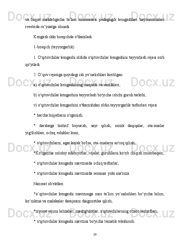 va   hujjat   maktabgacha   ta’lim   muassasasi   pedagogik   kengashlari   bayonnomalari
reestrida ro‘yxatga olinadi.
Kengash ikki bosqichda o'tkaziladi:
1-bosqich (tayyorgarlik)
1. O'qituvchilar kengashi oldida o'qituvchilar kengashini tayyorlash rejasi osib
qo'yiladi.
2. O‘quv rejasiga quyidagi ish yo‘nalishlari kiritilgan:
a) o‘qituvchilar kengashining maqsadi va vazifalari;
b) o'qituvchilar kengashini tayyorlash bo'yicha ishchi guruh tarkibi;
v) o'qituvchilar kengashini o'tkazishdan oldin tayyorgarlik tadbirlari rejasi
* barcha hujjatlarni o'rganish;
*   darslarga   tashrif   buyurish,   sayr   qilish,   nozik   daqiqalar,   ota-onalar
yig'ilishlari, ochiq eshiklar kuni;
* o'qituvchilarni, agar kerak bo'lsa, ota-onalarni so'roq qilish;
*Ko'rgazma uslubiy adabiyotlar, rejalar, guruhlarni ko'rib chiqish musobaqasi;
* o'qituvchilar kengashi mavzusida ochiq tadbirlar;
* o'qituvchilar kengashi mavzusida seminar yoki ma'ruza.
Nazorat ob'ektlari:
*o‘qituvchilar   kengashi   mavzusiga   mos   ta’lim   yo‘nalishlari   bo‘yicha   bilim,
ko‘nikma va malakalar darajasini diagnostika qilish;
*ziyorat rejimi lahzalari, mashg'ulotlar, o'qituvchilarning o'zaro tashriflari;
* o'qituvchilar kengashi mavzusi bo'yicha tematik tekshirish.
29 