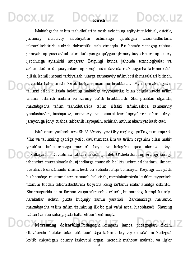 Kirish
Maktabgacha   ta'lim   tashkilotlarida   yosh   avlodning   aqliy-intellektual,   estetik,
jismoniy,   ma'naviy   salohiyatini   oshirishga   qaratilgan   chora-tadbirlarni
takomillashtirish   alohida   dolzarblik   kasb   etmoqda.   Bu   borada   pedagog   rahbar-
jamiyatning yosh  avlod  ta'lim-tarbiyasiga  qo'ygan  ijtimoiy buyurtmasining  asosiy
ijrochisiga   aylanishi   muqarrar.   Bugungi   kunda   jahonda   texnologiyalar   va
axborotlashtirish   jarayonlarining   rivojlanishi   davrida   maktabgacha   ta'limni   isloh
qilish, komil insonni tarbiyalash, ularga zamonaviy ta'lim berish masalalari birinchi
navbatda   hal   qilinishi   kerak   bo'lgan   muammo   hisoblanadi.  Aynan,   maktabgacha
ta'limni   isloh   qilishda   bolaning   maktabga   tayyorgarligi   bilan   belgilanuvchi   ta'lim
sifatini   oshirish   muhim   va   zaruriy   bo'lib   hisoblanadi.   Shu   jihatdan   olganda,
maktabgacha   ta'lim   tashkilotlarida   ta'lim   sifatini   ta'minlashda   zamonaviy
yondashuvlar,   boshqaruv,   innovatsiya   va   axborot   texnologiyalarini   ta'lim-tarbiya
jarayoniga joriy etishda rahbarlik layoqatini oshirish muhim ahamiyat kasb etadi.
Muhtaram yurtboshimiz Sh.M.Mirziyoyev Oliy majlisga yo'llagan murojatida
"Ilm  va ta'limning qadriga yetib, davlatimizda ilm  va ta'lim o'rganish bilan muhit
yaratilsa,   bobolarimizga   munosib   hayot   va   kelajakni   qura   olamiz"-   deya
ta'kidlaganlar.   Davlatimiz   rahbari   ta'kidlaganidek   O'zbekistonning   ertangi   kuniga
ishonchni   mustahkamlash,   ajdodlarga   munosib   bo'lish   uchun   islohatlarni   ilmdan
boshlash kerak.Chunki ilmsiz hech bir sohada natija bo'lmaydi. Keyingi uch yilda
bu  boradagi   muammolarni   samarali   hal   etish,   mamlakatimizda   kadrlar   tayyorlash
tizimini   tubdan   takomillashtirish   bo'yicha   keng   ko'lamli   ishlar   amalga   oshirildi.
Shu maqsadda qator farmon va qarorlar qabul qilinib, bu boradagi kompleks sa'y-
harakatlar   uchun   puxta   huquqiy   zamin   yaratildi.   Barchamizga   ma'lumki
maktabgacha   ta'lim   ta'lim   tizimining   ilk   bo'gini   ya'ni   asosi   hisoblanadi.   Shuning
uchun ham bu sohaga juda katta e'tibor berilmoqda.
Mavzuning   dolzarbligi. Pedagogik   kengash   jamoa   pedagoglari   fikrini
ifodalovchi,   bolalar   bilan   olib   boriladiga   ta'lim-tarbiyaviy   masalalarni   kollegial
ko'rib   chiqadigan   doimiy   ishlovchi   organ,   metodik   mahorat   maktabi   va   ilg'or
3 