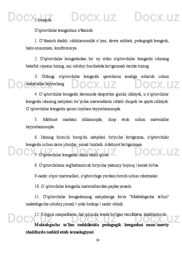 2-bosqich
O'qituvchilar kengashini o'tkazish
1. O‘tkazish shakli: ishbilarmonlik o‘yini, davra suhbati, pedagogik kengash,
bahs-munozara, konferensiya.
2.   O'qituvchilar   kengashidan   bir   oy   oldin   o'qituvchilar   kengashi   ishining
batafsil rejasini tuzing, uni uslubiy burchakda ko'rgazmali tarzda tuzing.
3.   Oldingi   o'qituvchilar   kengashi   qarorlarini   amalga   oshirish   uchun
materiallar tayyorlang.
4. O‘qituvchilar kengashi davomida ekspertlar guruhi ishlaydi, u o‘qituvchilar
kengashi ishining natijalari bo‘yicha materiallarni ishlab chiqadi va qayta ishlaydi.
O‘qituvchilar kengashi qarori loyihasi tayyorlanmoqda.
5.   Matbuot   markazi   ishlamoqda,   chop   etish   uchun   materiallar
tayyorlanmoqda.
6.   Ishning   birinchi   bosqichi   natijalari   bo'yicha   ko'rgazma,   o'qituvchilar
kengashi uchun zarur jihozlar, jurnal tuziladi. Adabiyot ko'rgazmasi.
7. O'qituvchilar kengashi ishini tahlil qilish.
8. O'qituvchilarni rag'batlantirish bo'yicha yakuniy buyruq \ kerak bo'lsa.
9-nashr o'quv materiallari, o'qituvchiga yordam berish uchun eslatmalar.
10. O`qituvchilar kengashi materiallaridan papka yasash.
11.   O'qituvchilar   kengashining   natijalariga   ko'ra   "Maktabgacha   ta'lim"
maktabgacha uslubiy jurnali \ yoki boshqa \ nashr etiladi.
12. Kelgusi maqsadlarni, hal qilinishi kerak bo'lgan vazifalarni shakllantirish.
Maktabgacha   ta lim   tashkilotida   pedagogik   kengashni   noan anaviyʼ ʼ
shakllarda tashkil etish texnologiyasi
30 