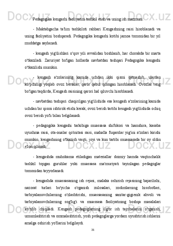 Pedagogika kengashi faoliyatini tashkil etish va uning ish mazmuni:
-   Maktabgacha   ta'lim   tashkiloti   rahbari   Kengashning   raisi   hisoblanadi   va
uning faoliyatini boshqaradi. Pedagogika kengashi kotibi jamoa tomonidan bir yil
muddatga saylanadi.
- kengash yig'ilishlari o'quv yili avvalidan boshlanib, har chorakda bir marta
o'tkaziladi.   Zaruriyat   bo'lgan   hollarda   navbatdan   tashqari   Pedagogika   kengashi
o'tkazilishi mumkin.
-   kengash   a'zolarining   kamida   uchdan   ikki   qismi   qatnashib,   ulardan
ko'pchiligi   yoqlab   ovoz   bersalar,   qaror   qabul   qilingan   hisoblanadi.   Ovozlar   teng
bo'lgan taqdirda, Kengash raisining qarori hal qiluvchi hisoblanadi.
- navbatdan tashqari chaqirilgan yig'ilishida esa kengash a'zolarining kamida
uchdan bir qismi ishtirok etishi kerak, ovoz berish tartibi kengash yig'ilishida ochiq
ovoz berish yo'li bilan belgilanadi.
-   pedagogika   kengashi   tarkibiga   muassasa   shifokori   va   hamshira,   kasaba
uyushma   raisi,   ota-onalar   qo'mitasi   raisi,   mahalla   fuqarolar   yig'ini   a'zolari   kirishi
mumkin, kengashning o'tkazish vaqti, joyi va kun tartibi muassasada bir oy oldin
e'lon qilinadi.
-   kengashda   muhokama   etiladigan   materiallar   doimiy   hamda   vaqtinchalik
tashkil   topgan   guruhlar   yoki   muassasa   ma'muriyati   tayinlagan   pedagoglar
tomonidan tayyorlanadi.
-   kengashda   muassasaning   ish   rejasi,   malaka   oshirish   rejasining   bajarilishi,
nazorat   turlari   bo'yicha   o'rganish   xulosalari,   xodimlarning   hisobotlari,
tarbiyalanuvchilarning   o'zlashtirishi,   muassasaning   sanitar-gigienik   ahvoli   va
tarbiyalanuvchilarning   sog'lig'i   va   muassasa   faoliyatining   boshqa   masalalari
ko'rilib   chiqiladi.   Kengash   pedagoglarning   ilg'or   ish   tajribalarini   o'rganish,
umumlashtirish va ommalashtirish, yosh pedagoglarga yordam uyushtirish ishlarini
amalga oshirish yo'llarini belgilaydi.
31 