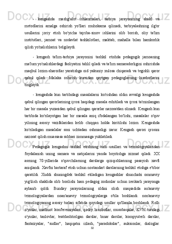 -   kengashda   mashg'ulot   ishlanmalari,   tarbiya   jarayonining   shakl   va
metodlarini   amalga   oshirish   yo'llari   muhokama   qilinadi,   tarbiyalashning   ilg'or
usullarini   joriy   etish   bo'yicha   tajriba-sinov   ishlarini   olib   borish,   oliy   ta'lim
institutlari,   jamoat   va   nodavlat   tashkilotlari,   maktab,   mahalla   bilan   hamkorlik
qilish yo'nalishlarini belgilaydi.
-   kengash   ta'lim-tarbiya   jarayonini   tashkil   etishda   pedagogik   jamoaning
ma'lum yo'nalishlardagi faoliyatini tahlil qiladi va ta'lim samaradorligini oshirishda
maqbul lozim-sharoitlar  yaratishga oid yakuniy xulosa chiqaradi va tegishli  qaror
qabul   qiladi.   Malaka   oshirish   kursidan   qaytgan   pedagoglarning   hisobotlarini
tinglaydi.
-   kengashda   kun   tartibidagi   masalalarni   ko'rishdan   oldin   avvalgi   kengashda
qabul qilingan qarorlarining ijrosi haqidagi masala eshitiladi va ijrosi ta'minlangan
har bir masala yuzasidan qabul qilingan qarorlar nazoratdan olinadi. Kengash kun
tartibida   ko'rilayotgan   har   bir   masala   aniq   ifodalangan   bo'lishi,   masalalar   o'quv
yilining   asosiy   vazifalaridan   kelib   chiqqan   holda   kiritilishi   lozim.   Kengashda
ko'riladigan   masalalar   soni   uchtadan   oshmasligi   zarur.   Kengash   qarori   ijrosini
nazorat qilish muassasa rahbari zimmasiga yuklatiladi.
Pedagogik   kengashni   tashkil   etishning   turli   usullari   va   texnologiyalaridan
foydalanish   uning   samara   va   natijalarini   yanda   boyitishga   xizmat   qiladi.   XX
asrning   70-yillarida   o'quvchilarning   darslarga   qiziqishlarining   pasayish   xavfi
aniqlandi. Xavfni bartaraf etish uchun nostandart darslarning tashkil etishga e'tibor
qaratildi.   Xuddi   shuningdek   tashkil   etiladigan   kengashlar   shunchaki   ommaviy
yig'ilish   shaklida   olib   borilishi   ham   pedagog   xodimlar   uchun   zerikarli   jarayonga
aylanib   qoldi.   Bunday   jarayonlarning   oldini   olish   maqsadida   an'anaviy
texnologiyalardan   noan'anaviy   texnologiyalarga   o'tila   boshlandi.   non'anaviy
texnologiyaning   asosiy   turlari   sifatida   quyidagi   usullar   qo'llanila   boshlandi.   Rolli
o'yinlar,   matbuot   konferensiyalari,   ijodiy   hisobotlar,   musobaqalar,   KVN   turidagi
o'yinlar,   tanlovlar,   teatrlashtirilgan   darslar,   binar   darslar,   kompyuterli   darslar,
fantaziyalar,   "sudlar",   haqiqatni   izlash,   "paradokslar",   auksionlar,   dialoglar.
32 