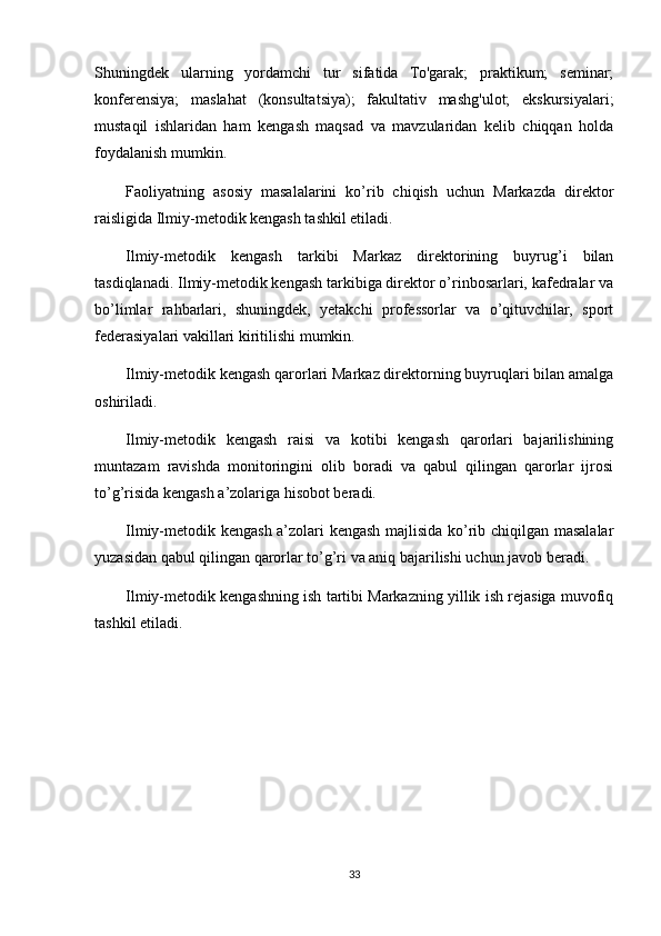 Shuningdek   ularning   yordamchi   tur   sifatida   To'garak;   praktikum;   seminar;
konferensiya;   maslahat   (konsultatsiya);   fakultativ   mashg'ulot;   ekskursiyalari;
mustaqil   ishlaridan   ham   kengash   maqsad   va   mavzularidan   kelib   chiqqan   holda
foydalanish mumkin. 
Faoliyatning   asosiy   masalalarini   ko’rib   chiqish   uchun   Markazda   direktor
raisligida Ilmiy-metodik kengash tashkil etiladi.
Ilmiy-metodik   kengash   tarkibi   Markaz   direktorining   buyrug’i   bilan
tasdiqlanadi. Ilmiy-metodik kengash tarkibiga direktor o’rinbosarlari, kafedralar va
bo’limlar   rahbarlari,   shuningdek,   yetakchi   professorlar   va   o’qituvchilar,   sport
federasiyalari vakillari kiritilishi mumkin.
Ilmiy-metodik kengash qarorlari Markaz direktorning buyruqlari bilan amalga
oshiriladi.
Ilmiy-metodik   kengash   raisi   va   kotibi   kengash   qarorlari   bajarilishining
muntazam   ravishda   monitoringini   olib   boradi   va   qabul   qilingan   qarorlar   ijrosi
to’g’risida kengash a’zolariga hisobot beradi.
Ilmiy-metodik kengash a’zolari kengash majlisida ko’rib chiqilgan masalalar
yuzasidan qabul qilingan qarorlar to’g’ri va aniq bajarilishi uchun javob beradi.
Ilmiy-metodik kengashning ish tartibi Markazning yillik ish rejasiga muvofiq
tashkil etiladi.
33 