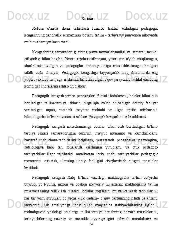 ..                                                Xulosa 
Xulosa   o'rnida   shuni   ta'kidlash   lozimki   tashkil   etiladigan   pedagogik
kengashning qanchalik sermazmun bo'lishi ta'lim - tarbiyaviy jarayonda nihoyatda
muhim ahamiyat kasb etadi.
Kengashning   samaradorligi   uning   puxta   tayyorlanganligi   va   samarali   tashkil
etilganligi   bilan   bog'liq.  Yaxshi   rejalashtirilmagan,   yetarlicha   o'ylab   chiqilmagan,
shoshilinch   tuzilgan   va   pedagoglar   imkoniyatlariga   moslashtirilmagan   kengash
sifatli   bo'la   olmaydi.   Pedagogik   kengashga   tayyorgarlik   aniq   sharoitlarda   eng
yuqori yakuniy natijaga erishishni ta'minlaydigan o'quv jarayonini tashkil etishning
kompleks choralarini ishlab chiqishdir.
Pedagogik   kengash   jamoa   pedagoglari   fikrini   ifodalovchi,   bolalar   bilan   olib
boriladigan   ta’lim-tarbiya   ishlarini   birgaliqia   ko’rib   chiqadigan   doimiy   faoliyat
yuritadigan   organ,   metodik   mayorat   maktabi   va   ilgor   tajriba   minbaridir.
Maktabgacha ta’lim muassasasi rahbari Pedagogik kengash raisi hisoblanadi.
Pedagogik   kengash   muxokamasiga   bolalar   bilan   olib   boriladigan   ta’lim-
tarbiya   ishlari   samaradorligini   oshirish,   mavjud   muammo   va   kamchiliklarni
bartaraf   etish   chora-tadbirlarini   belgilash,   muassasada   pedagogika,   psixologiya,
sotsiologiya   kabi   fan   sohalarida   erishilgan   yutuqiarni   va   etuk   pedagog-
tarbiyachilar   ilgor   tajribasini   amaliyotga   joriy   etish;   tarbiyachilar   pedagogik
maxoratini   oshirish,   ularning   ijodiy   faolligini   rivojlantirish   singari   masalalar
kiritiladi.
Pedagogik   kengash   Xalq   ta’limi   vazirligi,   maktabgacha   ta’lim   bo‘yicha
buyruq,   yo’l-yuriq,   nizom   va   boshqa   me’yoriy   hujjatlarni;   maktabgacha   ta’lim
muassasasining   yillik   ish   rejasini;   bolalar   sog’ligini   mustahkamlash   tadbirlarini;
har   bir   yosh   guruhlari   bo’yicha   «Ilk   qadam»   o’quv   dasturining   sifatli   bajarilishi
jarayonini;   ish   amaliyotiga   joriy   qilish   maqsadida   tarbiyachilarning   ilg’or   ;
maktabgacha   yoshdagi   bolalarga   ta’lim-tarbiya   berishning   dolzarb   masalalarini,
tarbiyachilarning   nazariy   va   metodik   tayyorgarligini   oshirish   masalalarini   va
34 