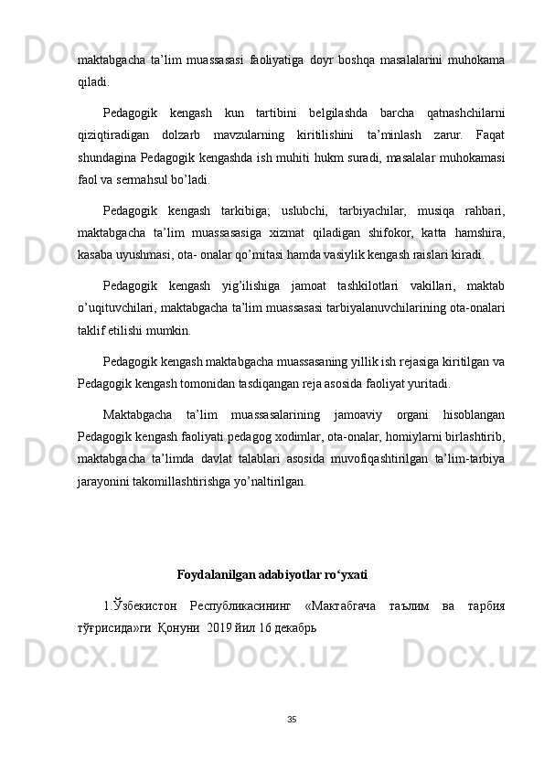 maktabgacha   ta’lim   muassasasi   faoliyatiga   doyr   boshqa   masalalarini   muhokama
qiladi.
Pedagogik   kengash   kun   tartibini   belgilashda   barcha   qatnashchilarni
qiziqtiradigan   dolzarb   mavzularning   kiritilishini   ta’minlash   zarur.   Faqat
shundagina Pedagogik kengashda ish muhiti hukm suradi, masalalar muhokamasi
faol va sermahsul bo’ladi.
Pedagogik   kengash   tarkibiga;   uslubchi,   tarbiyachilar,   musiqa   rahbari,
maktabgacha   ta’lim   muassasasiga   xizmat   qiladigan   shifokor,   katta   hamshira,
kasaba uyushmasi, ota- onalar qo’mitasi hamda vasiylik kengash raislari kiradi.
Pedagogik   kengash   yig’ilishiga   jamoat   tashkilotlari   vakillari,   maktab
o’uqituvchilari, maktabgacha ta’lim muassasasi tarbiyalanuvchilarining ota-onalari
taklif etilishi mumkin.
Pedagogik kengash maktabgacha muassasaning yillik ish rejasiga kiritilgan va
Pedagogik kengash tomonidan tasdiqangan reja asosida faoliyat yuritadi.
Maktabgacha   ta’lim   muassasalarining   jamoaviy   organi   hisoblangan
Pedagogik kengash faoliyati pedagog xodimlar, ota-onalar, homiylarni birlashtirib,
maktabgacha   ta’limda   davlat   talablari   asosida   muvofiqashtirilgan   ta’lim-tarbiya
jarayonini takomillashtirishga yo’naltirilgan.
                       Foydalanilgan adabiyotlar ro yxatiʻ
1. Ўзбекистон   Республикасининг   « Мактабгача   таълим   ва   тарбия
тўғрисида » ги    Қонуни   2019  йил  16  декабрь
35 