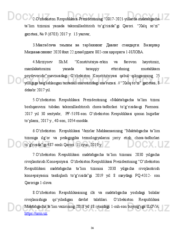 2.O‘zbekiston Respublikasi Prezidentining “2017-2021-yillarda maktabgacha
ta’lim   tizimini   yanada   takomillashtirish   to‘g‘risida”gi   Qarori.   “Xalq   so‘zi”
gazetasi,  №  9 (6703) 2017 y.  13 yanvar, 
3. Мактабгача   таълим   ва   тарбиянинг   Давлат   стандарти .   Вазирлар
Маҳкамасининг 2020 йил 22 декабрдаги 802-сон қарорига 1-ИЛОВА.
4.Mirziyoev   Sh.M.   “Konstitutsiya-erkin   va   farovon   hayotimiz,
mamlakatimizni   yanada   taraqqiy   ettirishning   mustahkam
poydevoridir”mavzusidagi   O‘zbekiston   Konstitutsiyasi   qabul   qilinganining   25
yilligiga bag‘ishlangan tantanali marosimdagi ma’ruzasi. // “Xalq so‘zi” gazetasi, 8
dekabr 2017 yil.
5.O‘zbekiston   Respublikasi   Prezidentining   «Maktabgacha   ta’lim   tizimi
boshqaruvini   tubdan   takomillashtirish   chora-tadbirlari   to‘g‘risida»gi   Farmoni.
2017   yil   30   sentyabr,     PF-5198-son.   O‘zbekiston   Respublikasi   qonun   hujjatlar
to‘plami, 2017 y., 40-son, 1054-modda.
6.O‘zbekiston     Respublikasi   Vazirlar   Mahkamasining   “Maktabgacha   ta’lim
tizimiga   ilg‘or   va   pedagogika   texnologiyalarini   joriy   etish   chora-tadbirlari
to‘g‘risida”gi 487-sonli Qarori. 11 iyun, 2019 y.
7.O‘zbekiston   Respublikasi   maktabgacha   ta’lim   tizimini   2030   yilgacha
rivojlantirish Konsepsiyasi. O‘zbekiston Respublikasi Prezidentining “O‘zbekiston
Respublikasi   maktabgacha   ta’lim   tizimini   2030   yilgacha   rivojlantirish
konsepsiyasini   tasdiqlash   to‘g‘risida”gi   2019   yil   8   maydagi   PQ-4312-   son
Qaroriga 1-ilova.
8.O‘zbekiston   Respublikasining   ilk   va   maktabgacha   yoshdagi   bolalar
rivojlanishiga   qo‘yiladigan   davlat   talablari.   O‘zbekiston   Respublikasi
Maktabgacha ta’lim vazirining 2018 yil 18 iyundagi 1-mh-son buyrug‘iga ILOVA.
https://nrm.uz .
36 