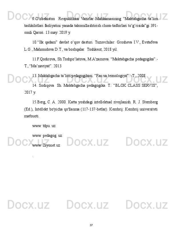 9.O‘zbekiston     Respublikasi   Vazirlar   Mahkamasining   “Maktabgacha   ta’lim
tashkilotlari faoliyatini yanada takomillashtirish chora-tadbirlari to‘g‘risida”gi 391-
sonli Qarori. 13 may. 2019 y.
10.“Ilk   qadam”   davlat   o‘quv   dasturi.   Tuzuvchilar:   Grosheva   I.V.,   Evstafeva
L.G., Mahmudova D.T., va boshqalar.  Toshkent, 2018 yil.
11.F.Qodirova, Sh.Toshpo‘latova, M.A’zamova. “Maktabgacha pedagogika”.-
T., “Ma’naviyat”. 2013
13. Maktabgacha ta’lim pedagogikasi. “Fan va texnologiya”. -T:, 2008
14.   Sodiqova     Sh.   Maktabgacha   pedagogika.   T.:   “BLOK   CLASS   SERVIS”,
2017 y.
15.Berg,   C.  A.   2000.   Katta   yoshdagi   intellektual   rivojlanish.   R.   J.   Sternberg
(Ed.), Intellekt bo'yicha qo'llanma (117-137-betlar). Kembrij: Kembrij universiteti
matbuoti.
www. tdpu. uz
www. pedagog. uz
www. Ziyonet.uz
.
37 