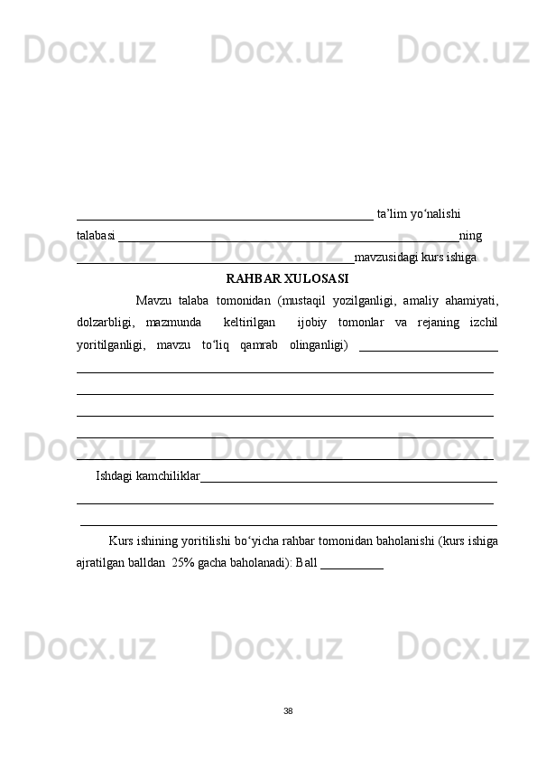 _______________________________________________ ta’lim yo nalishi ʻ
talabasi ______________________________________________________ning 
____________________________________________mavzusidagi kurs ishiga 
RAHBAR XULOSASI
                Mavzu   talaba   tomonidan   (mustaqil   yozilganligi,   amaliy   ahamiyati,
dolzarbligi,   mazmunda     keltirilgan     ijobiy   tomonlar   va   rejaning   izchil
yoritilganligi,   mavzu   to liq   qamrab   olinganligi)   ______________________	
ʻ
__________________________________________________________________
__________________________________________________________________
__________________________________________________________________
__________________________________________________________________
__________________________________________________________________
      Ishdagi kamchiliklar_______________________________________________
__________________________________________________________________
 __________________________________________________________________
Kurs ishining yoritilishi bo yicha rahbar tomonidan baholanishi (kurs ishiga	
ʻ
ajratilgan balldan  25% gacha baholanadi): Ball __________ 
38 