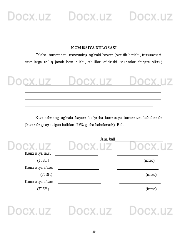 KOMISSIYA XULOSASI
Talaba   tomonidan   mavzuning og zaki bayoni (yoritib berishi, tushunchasi,ʻ
savollarga   to liq   javob   bera   olishi,   tahlillar   keltirishi,   xulosalar   chiqara   olishi)	
ʻ
__________________________________________________________________
__________________________________________________________________
__________________________________________________________________
__________________________________________________________________
__________________________________________________________________
______________________________________________________________
 
Kurs   ishining   og zaki   bayoni   bo yicha   komissiya   tomonidan   baholanishi	
ʻ ʻ
(kurs ishiga ajratilgan balldan  25% gacha baholanadi): Ball __________ 
Jami ball_______________________ 
Komissiya raisi    _____________________                  ____________________ 
            (FISH)                                                                                            (imzo) 
Komissiya a’zosi    ____________________                  ____________________ 
               (FISH)                                                                                           (imzo) 
Komissiya a’zosi    _____________________                  ____________________ 
             (FISH)                                                                                              (imzo)
39