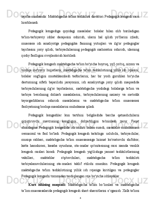 tajriba minbaridir. Maktabgacha ta'lim tashkiloti direktori Pedagogik kengash raisi
hisoblanadi.
Pedagogik   kengashga   quyidagi   masalalar:   bolalar   bilan   olib   boriladigan
ta'lim-tarbiyaviy   ishlar   darajasini   oshirish,   ularni   hal   qilish   yo'llarini   izlash;
muassasa   ish   amaliyotga   pedagogika   fanining   yutuqlari   va   ilg'or   pedagoglar
tajribasini   joriy   qilish;   tarbiyachilarning   pedagogik   mahoratini   oshirish,   ularning
ijodiy faolligini rivojlantirish kiritiladi.
Pedagogik kengash maktabgacha ta'lim bo'yicha buyruq, yo'l-yo'riq, nizom va
boshqa   me'yoriy   hujjatlarni;   maktabgacha   ta'lim   tashkilotining   yillik   ish   rejasini;
bolalar   sog'ligini   mustahkamlash   tadbirlarini;   har   bir   yosh   guruhlari   bo'yicha
dasturining   sifatli   bajarilishi   jarayonini;   ish   amaliyotiga   joriy   qilish   maqsadida
tarbiyachilarning   ilg'or   tajribalarini;   maktabgacha   yoshdagi   bolalarga   ta'lim   va
tarbiya   berishning   dolzarb   masalalarini,   tarbiyachilarning   nazariy   va   metodik
tayorgarliklarini   oshirish   masalalarini   va   maktabgacha   ta'lim   muassasasi
faoliyatining boshqa masalalarini muhokama qiladi.
Pedagogik   kengashlar   kun   tartibini   belgilashda   barcha   qatnashchilarni
qiziqtiruvchi   mavzuning   kengligini,   dolzarbligini   ta'minlash   zarur.   Faqat
shundagina Pedagogik kengashda ish muhiti hukm suradi, masalalar muhokamasi
sermaxsul   va   faol   bo'ladi.   Pedagogik   kengash   tarkibiga:   uslubchi,   tarbiyachilar,
musiqa   rahbari,   maktabgacha   ta'lim   muassasasiga   hizmat   ko'rsatuvchi   shifokor,
katta   hamshirasi,   kasaba   uyushma,   ota-onalar   qo'mitasining   raisi   xamda   vasilik
kengash   raislari   kiradi.   Pedagogik   kengash   yig'ilishiga   jamoat   tashkilotlarining
vakillari,   maktablar   o'qituvchilari,   maktabgacha   ta'lim   tashkiloti
tarbiyalanuvchilarining   ota-onalari   taklif   etilishi   mumkin.   Pedagogik   kengash
maktabgacha   ta'lim   tashkilotining   yillik   ish   rejasiga   kiritilgan   va   pedagoglar
Pedagogik kengashi tomonidan tasdiqlangan reja bo'yicha ishlaydilar.
Kurs   ishining   maqsadi:   Maktabgacha   ta'lim   bo limlari   va   maktabgachaʻ
ta lim muassasalarida pedagogik kengash shart-sharoitlarini o‘rganish. Xalk ta'limi	
ʼ
4 