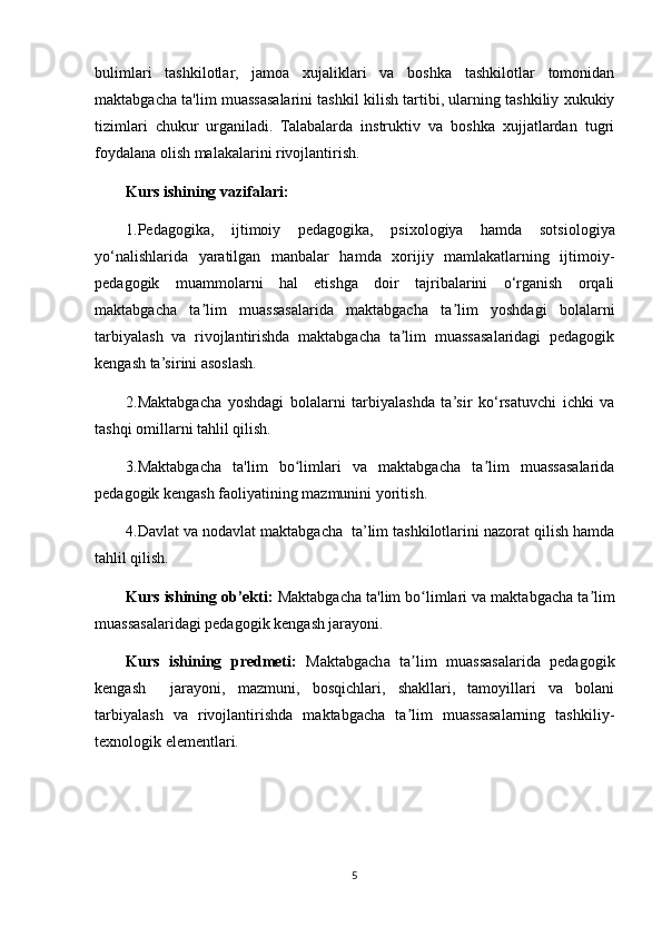 bulimlari   tashkilotlar,   jamoa   xujaliklari   va   boshka   tashkilotlar   tomonidan
maktabgacha ta'lim muassasalarini tashkil kilish tartibi, ularning tashkiliy xukukiy
tizimlari   chukur   urganiladi.   Talabalarda   instruktiv   va   boshka   xujjatlardan   tugri
foydalana olish malakalarini rivojlantirish.
Kurs ishining vazifalari: 
1.Pedagogika,   ijtimoiy   pedagogika,   psixologiya   hamda   sotsiologiya
yo‘nalishlarida   yaratilgan   manbalar   hamda   xorijiy   mamlakatlarning   ijtimoiy-
pedagogik   muammolarni   hal   etishga   doir   tajribalarini   o‘rganish   orqali
maktabgacha   ta lim   muassasalarida   maktabgacha   ta lim   yoshdagi   bolalarniʼ ʼ
tarbiyalash   va   rivojlantirishda   maktabgacha   ta lim   muassasalaridagi   pedagogik	
ʼ
kengash ta’sirini asoslash.
2.Maktabgacha   yoshdagi   bolalarni   tarbiyalashda   ta’sir   ko‘rsatuvchi   ichki   va
tashqi omillarni tahlil qilish. 
3.Maktabgacha   ta'lim   bo limlari   va   maktabgacha   ta lim   muassasalarida	
ʻ ʼ
pedagogik kengash faoliyatining mazmunini yoritish.
4.Davlat va nodavlat maktabgacha  ta’lim tashkilotlarini nazorat qilish hamda
tahlil qilish.
Kurs ishining ob’ekti:  Maktabgacha ta'lim bo limlari va maktabgacha ta lim	
ʻ ʼ
muassasalaridagi pedagogik kengash jarayoni.
Kurs   ishining   predmeti:   Maktabgacha   ta lim   muassasalarida   pedagogik
ʼ
kengash     jarayoni,   mazmuni,   bosqichlari,   shakllari,   tamoyillari   va   bolani
tarbiyalash   va   rivojlantirishda   maktabgacha   ta lim   muassasalarning   tashkiliy-
ʼ
texnologik elementlari.
5 