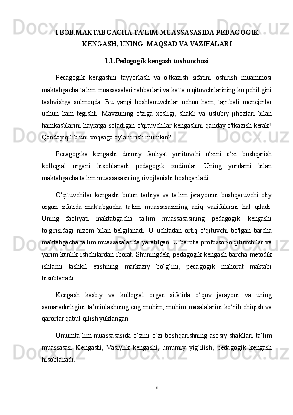 I BOB.MAKTABGACHA   TA’LIM   MUASSASASIDA   PEDAGOGIK
KENGASH, UNING    MAQSAD VA   VAZIFALARI
1.1.Pedagogik kengash tushunchasi
Pedagogik   kengashni   tayyorlash   va   o'tkazish   sifatini   oshirish   muammosi
maktabgacha ta'lim muassasalari rahbarlari va katta o'qituvchilarining ko'pchiligini
tashvishga   solmoqda.   Bu   yangi   boshlanuvchilar   uchun   ham,   tajribali   menejerlar
uchun   ham   tegishli.   Mavzuning   o'ziga   xosligi,   shakli   va   uslubiy   jihozlari   bilan
hamkasblarini hayratga soladigan o'qituvchilar kengashini qanday o'tkazish kerak?
Qanday qilib uni voqeaga aylantirish mumkin?
Pedagogika   kengashi   doimiy   faoliyat   yurituvchi   o‘zini   o‘zi   boshqarish
kollegial   organi   hisoblanadi   pedagogik   xodimlar.   Uning   yordami   bilan
maktabgacha ta'lim muassasasining rivojlanishi boshqariladi.
O'qituvchilar   kengashi   butun   tarbiya   va   ta'lim   jarayonini   boshqaruvchi   oliy
organ   sifatida   maktabgacha   ta'lim   muassasasining   aniq   vazifalarini   hal   qiladi.
Uning   faoliyati   maktabgacha   ta'lim   muassasasining   pedagogik   kengashi
to'g'risidagi   nizom   bilan   belgilanadi.   U   uchtadan   ortiq   o'qituvchi   bo'lgan   barcha
maktabgacha ta'lim muassasalarida yaratilgan. U barcha professor-o'qituvchilar va
yarim kunlik ishchilardan iborat. Shuningdek, pedagogik kengash barcha metodik
ishlarni   tashkil   etishning   markaziy   bo‘g‘ini,   pedagogik   mahorat   maktabi
hisoblanadi.
Kengash   kasbiy   va   kollegial   organ   sifatida   o‘quv   jarayoni   va   uning
samaradorligini ta’minlashning eng muhim, muhim masalalarini ko‘rib chiqish va
qarorlar qabul qilish yuklangan.
Umumta’lim   muassasasida   o‘zini   o‘zi   boshqarishning   asosiy   shakllari   ta’lim
muassasasi   Kengashi,   Vasiylik   kengashi,   umumiy   yig‘ilish,   pedagogik   kengash
hisoblanadi.
6