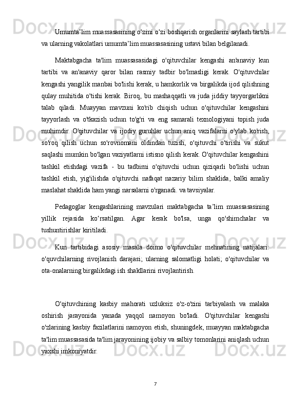 Umumta’lim muassasasining o‘zini o‘zi boshqarish organlarini saylash tartibi
va ularning vakolatlari umumta’lim muassasasining ustavi bilan belgilanadi.
Maktabgacha   ta'lim   muassasasidagi   o'qituvchilar   kengashi   an'anaviy   kun
tartibi   va   an'anaviy   qaror   bilan   rasmiy   tadbir   bo'lmasligi   kerak.   O'qituvchilar
kengashi yangilik manbai bo'lishi kerak, u hamkorlik va birgalikda ijod qilishning
qulay   muhitida   o'tishi   kerak.   Biroq,   bu   mashaqqatli   va   juda   jiddiy   tayyorgarlikni
talab   qiladi.   Muayyan   mavzuni   ko'rib   chiqish   uchun   o'qituvchilar   kengashini
tayyorlash   va   o'tkazish   uchun   to'g'ri   va   eng   samarali   texnologiyani   topish   juda
muhimdir.   O'qituvchilar   va   ijodiy   guruhlar   uchun   aniq   vazifalarni   o'ylab   ko'rish,
so'roq   qilish   uchun   so'rovnomani   oldindan   tuzish,   o'qituvchi   o'tirishi   va   sukut
saqlashi mumkin bo'lgan vaziyatlarni istisno qilish kerak. O'qituvchilar kengashini
tashkil   etishdagi   vazifa   -   bu   tadbirni   o'qituvchi   uchun   qiziqarli   bo'lishi   uchun
tashkil   etish,   yig'ilishda   o'qituvchi   nafaqat   nazariy   bilim   shaklida,   balki   amaliy
maslahat shaklida ham yangi narsalarni o'rganadi. va tavsiyalar.
Pedagoglar   kengashlarining   mavzulari   maktabgacha   ta’lim   muassasasining
yillik   rejasida   ko‘rsatilgan.   Agar   kerak   bo'lsa,   unga   qo'shimchalar   va
tushuntirishlar kiritiladi.
Kun   tartibidagi   asosiy   masala   doimo   o'qituvchilar   mehnatining   natijalari:
o'quvchilarning   rivojlanish   darajasi;   ularning   salomatligi   holati;   o'qituvchilar   va
ota-onalarning birgalikdagi ish shakllarini rivojlantirish.
O'qituvchining   kasbiy   mahorati   uzluksiz   o'z-o'zini   tarbiyalash   va   malaka
oshirish   jarayonida   yanada   yaqqol   namoyon   bo'ladi.   O'qituvchilar   kengashi
o'zlarining kasbiy fazilatlarini namoyon etish, shuningdek, muayyan maktabgacha
ta'lim muassasasida ta'lim jarayonining ijobiy va salbiy tomonlarini aniqlash uchun
yaxshi imkoniyatdir.
7 