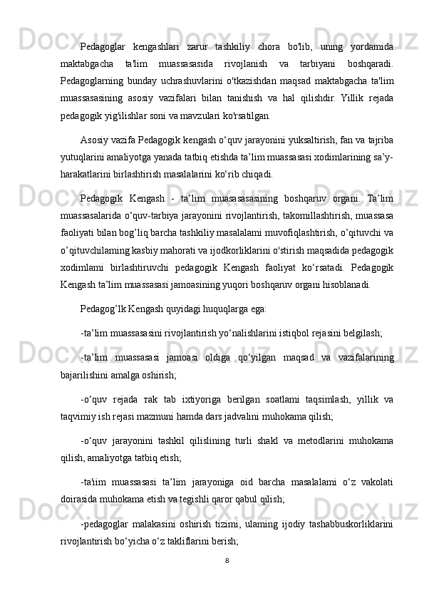 Pedagoglar   kengashlari   zarur   tashkiliy   chora   bo'lib,   uning   yordamida
maktabgacha   ta'lim   muassasasida   rivojlanish   va   tarbiyani   boshqaradi.
Pedagoglarning   bunday   uchrashuvlarini   o'tkazishdan   maqsad   maktabgacha   ta'lim
muassasasining   asosiy   vazifalari   bilan   tanishish   va   hal   qilishdir.   Yillik   rejada
pedagogik yig'ilishlar soni va mavzulari ko'rsatilgan.
Asosiy vazifa Pedagogik kengash o‘quv jarayonini yuksaltirish, fan va tajriba
yutuqlarini amaliyotga yanada tatbiq etishda ta’lim muassasasi xodimlarining sa’y-
harakatlarini birlashtirish masalalarini ko‘rib chiqadi.
Pedagogik   Kengash   -   ta’lim   muasasasasining   boshqaruv   organi.   Ta’lim
muassasalarida o‘quv-tarbiya jarayonini rivojlantirish, takomillashtirish, muassasa
faoliyati bilan bog’liq barcha tashkiliy masalalami muvofiqlashtirish, o’qituvchi va
o’qituvchilaming kasbiy mahorati va ijodkorliklarini o'stirish maqsadida pedagogik
xodimlami   birlashtiruvchi   pedagogik   Kengash   faoliyat   ko‘rsatadi.   Pedagogik
Kengash ta’lim muassasasi jamoasining yuqori boshqaruv organi hisoblanadi.
Pedagog’lk Kengash quyidagi huquqlarga ega: 
-ta’lim muassasasini rivojlantirish yo‘nalishlarini istiqbol rejasini belgilash;
-ta’lim   muassasasi   jamoasi   oldiga   qo‘yilgan   maqsad   va   vazifalarining
bajarilishini amalga oshirish;
-o‘quv   rejada   т ak   tab   ixtiyoriga   berilgan   soatlami   taqsimlash,   yillik   va
taqvimiy ish rejasi mazmuni hamda dars jadvalini muhokama qilish;
-o‘quv   jarayonini   tashkil   qilislining   turli   shakl   va   metodlarini   muhokama
qilish, amaliyotga tatbiq etish;
-ta'iim   muassasasi   ta’lim   jarayoniga   oid   barcha   masalalami   o‘z   vakolati
doirasida muhokama etish va tegishli qaror qabul qilish;
-pedagoglar   malakasini   oshirish   tizimi,   ulaming   ijodiy   tashabbuskorliklarini
rivojlantirish bo‘yicha o‘z takliflarini berish;
8 