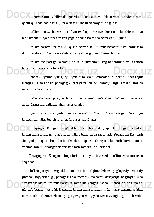 -o‘quvchilaming bilim darajasini aniqlashga doir ichki nazorat bo‘yicha qaror
qabul qilishda qatnashish, uni o'tkazish shakli va vaqtini belgilash;
-ta’lim   oluvchilami   sinfdan-sinfga,   kursdan-kursga   ko‘chirish   va
bitiruvchilami yakuniy attestasiyaga qo’yish bo‘yicha qaror qabul qilish;
-ta’lim   darayonini   tashkil   qilish   hamda   ta’lim   muassasasini   rivojlantirishga
doir masalalar bo‘yicha maktab rahbariyatining hisobotlarini tinglash;
-ta’lim   maqsadiga   muvofiq   holda   o‘quvchilami   rag‘batlantirish   va   jazolash
bo‘yicha masalalami hal etish;
-chorak,   yarim   yillik,   yil   yakuniga   doir   xulosalar   chiqarish;   pedagogik
Kengash   a’zolaridan   pedagogik   faoliyatni   bir   xil   tamoyillarga   asosan   amalga
oshirishni talab qilish;
-ta’lim-tarbiya   jarayonida   alohida   xizmat   ko‘rsatgan   ta’lim   muassasasi
xodimlarini rag‘batlantirishga tavsiya qilish;
-yakuniy   attestasiyadan   muvaffaqiyatli   o‘tgan   o‘quvchilarga   o‘matilgan
tartibda hujjatlar berish to‘g‘risida qaror qabul qilish.
Pedagogik   Kengash   yig‘ilishlari   qarorlashtirilib,   qabul   qilingan   hujjatlar
ta’lim muassasasi ish yuritish hujjatlari bilan birga saqlanadi. Pedagogik Kengash
faoliyati   bir   qator   hujjatlarda   o‘z   akini   topadi:   ish   rejasi,   kengash   bayonnomasi
yoziladigan muhrlangan daftar, kengash materiallari, hisobot.
Pedagogika   Kengash   hujjatlari   besh   yil   davomida   ta’lim   muassasasida
saqlanadi.
Ta’lim   jarayonining   sifati   har   jihatdan   o‘qituvchilaming   g’oyaviy     nazariy
jihatdan   tayyorgarligi,   pedagogik   va   metodik   mahorati   darajasiga   bog'liqdir.  Ana
shu maqsadda ta’lim muassasasida metodik Kengash va fan metodik birlashmalari
ish oiib boradi. Metodik Kengash ta’lim muassasasida ta’lim jarayonining sifatmi
ta’minlash, o‘qituvchilaming g‘oyaviy-nazariy jihatdan tayyorgarligi hamda
9 