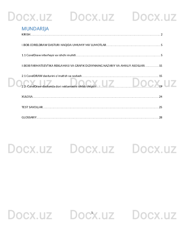 MUNDARIJA
KIRISH .......................................................................................................................................................... 2
I.BOB.CORELDRAW DASTURI HAQIDA UMUMIY MA’LUMOTLAR. ............................................................... 5
1.1 CorelDraw interfeysi va ishchi muhiti. ................................................................................................... 5
II.BOB FARMATSEVTIKA REKLAMASI VA GRAFIK DIZAYNNING NAZARIY VA AMALIY ASOSLARI. ............... 15
2.1 CorelDRAW dasturini o‘rnatish va sozlash ........................................................................................... 15
2.2. CorelDraw dasturida dori reklamasini ishlab chiqish. ......................................................................... 19
XULOSA ...................................................................................................................................................... 24
TEST SAVOLLAR .......................................................................................................................................... 25
GLOSSARIY ................................................................................................................................................. 28
1 