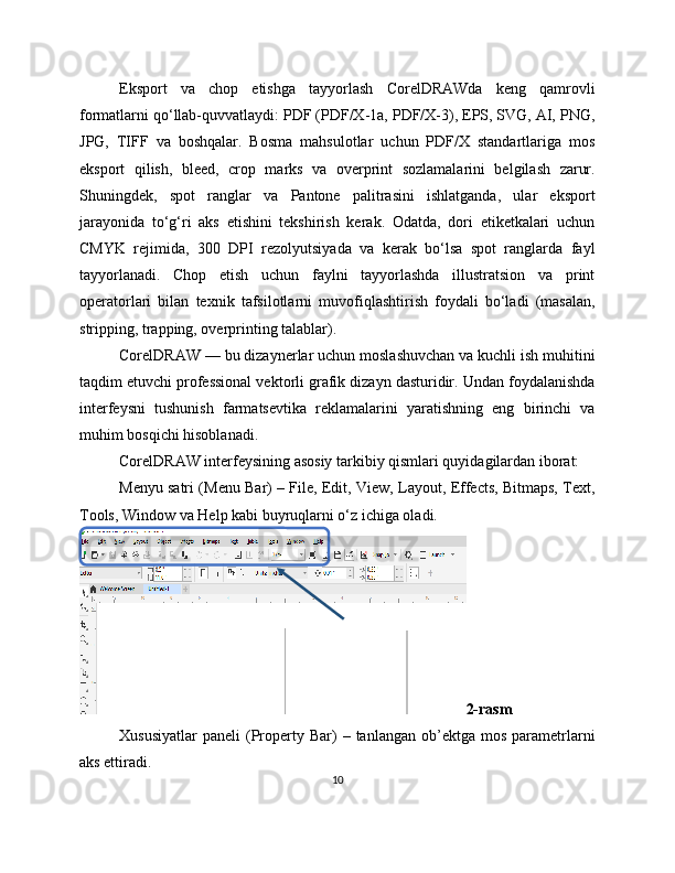 Eksport   va   chop   etishga   tayyorlash   CorelDRAWda   keng   qamrovli
formatlarni qo‘llab-quvvatlaydi: PDF (PDF/X-1a, PDF/X-3), EPS, SVG, AI, PNG,
JPG,   TIFF   va   boshqalar.   Bosma   mahsulotlar   uchun   PDF/X   standartlariga   mos
eksport   qilish,   bleed,   crop   marks   va   overprint   sozlamalarini   belgilash   zarur.
Shuningdek,   spot   ranglar   va   Pantone   palitrasini   ishlatganda,   ular   eksport
jarayonida   to‘g‘ri   aks   etishini   tekshirish   kerak.   Odatda,   dori   etiketkalari   uchun
CMYK   rejimida,   300   DPI   rezolyutsiyada   va   kerak   bo‘lsa   spot   ranglarda   fayl
tayyorlanadi.   Chop   etish   uchun   faylni   tayyorlashda   illustratsion   va   print
operatorlari   bilan   texnik   tafsilotlarni   muvofiqlashtirish   foydali   bo‘ladi   (masalan,
stripping, trapping, overprinting talablar).
CorelDRAW — bu dizaynerlar uchun moslashuvchan va kuchli ish muhitini
taqdim etuvchi professional vektorli grafik dizayn dasturidir. Undan foydalanishda
interfeysni   tushunish   farmatsevtika   reklamalarini   yaratishning   eng   birinchi   va
muhim bosqichi hisoblanadi.
CorelDRAW interfeysining asosiy tarkibiy qismlari quyidagilardan iborat:
Menyu satri (Menu Bar) – File, Edit, View, Layout, Effects, Bitmaps, Text,
Tools, Window va Help kabi buyruqlarni o‘z ichiga oladi.
2-rasm
Xususiyatlar   paneli   (Property  Bar)  –  tanlangan  ob’ektga  mos   parametrlarni
aks ettiradi.
10 