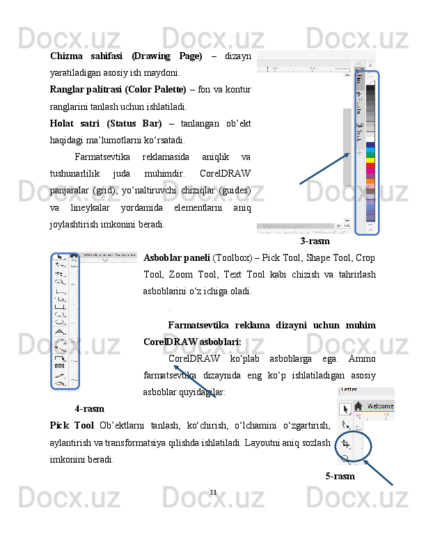 Chizma   sahifasi   (Drawing   Page)   –   dizayn
yaratiladigan asosiy ish maydoni.
Ranglar palitrasi (Color Palette)  – fon va kontur
ranglarini tanlash uchun ishlatiladi.
Holat   satri   (Status   Bar)   –   tanlangan   ob’ekt
haqidagi ma’lumotlarni ko‘rsatadi.
Farmatsevtika   reklamasida   aniqlik   va
tushunarlilik   juda   muhimdir.   CorelDRAW
panjaralar   (grid),   yo‘naltiruvchi   chiziqlar   (guides)
va   lineykalar   yordamida   elementlarni   aniq
joylashtirish imkonini beradi.
  3-rasm
Asboblar paneli  (Toolbox) – Pick Tool, Shape Tool, Crop
Tool,   Zoom   Tool,   Text   Tool   kabi   chizish   va   tahrirlash
asboblarini o‘z ichiga oladi.
.
Farmatsevtika   reklama   dizayni   uchun   muhim
CorelDRAW asboblari:
CorelDRAW   ko‘plab   asboblarga   ega.   Ammo
farmatsevtika   dizaynida   eng   ko‘p   ishlatiladigan   asosiy
asboblar quyidagilar:
4-rasm
Pick   Tool   Ob’ektlarni   tanlash,   ko‘chirish,   o‘lchamini   o‘zgartirish,
aylantirish va transformatsiya qilishda ishlatiladi. Layoutni aniq sozlash
imkonini beradi.
5-rasm
11 