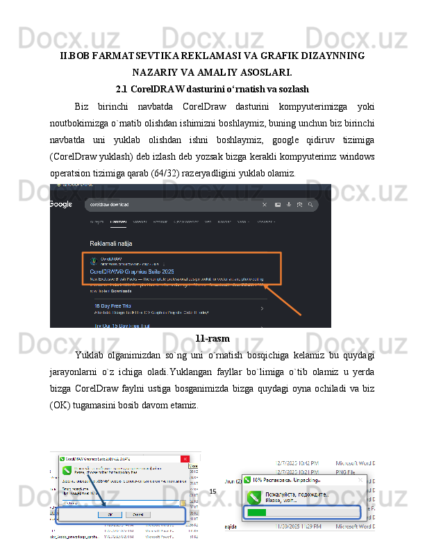 II.BOB FARMATSEVTIKA REKLAMASI VA GRAFIK DIZAYNNING
NAZARIY VA AMALIY ASOSLARI.
2.1 CorelDRAW dasturini o‘rnatish va sozlash
Biz   birinchi   navbatda   CorelDraw   dasturini   kompyuterimizga   yoki
noutbokimizga o`rnatib olishdan ishimizni boshlaymiz, buning unchun biz birinchi
navbatda   uni   yuklab   olishdan   ishni   boshlaymiz,   google   qidiruv   tizimiga
(CorelDraw yuklash) deb izlash deb yozsak bizga kerakli kompyuterimz windows
operatsion tizimiga qarab (64/32) razeryadligini yuklab olamiz.
11-rasm
Yuklab   olganimizdan   so`ng   uni   o`rnatish   bosqichiga   kelamiz   bu   quydagi
jarayonlarni   o`z   ichiga   oladi.Yuklangan   fayllar   bo`limiga   o`tib   olamiz   u   yerda
bizga   CorelDraw   faylni   ustiga   bosganimizda   bizga   quydagi   oyna   ochiladi   va   biz
(OK) tugamasini bosib davom etamiz.
15 