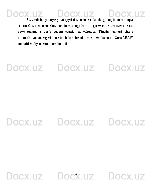 Bu yerda bizga qayerga va qaysi tilde o`rnatish kerakligi haqida so`ramoqda
asosan   C   diskka   o`rnatiladi   har   doim   bunga   ham   o`zgartirish   kiritmasdan   (Inistal
now)   tugamasni   bosib   davom   etamiz   ish   yakunida   (Finish)   tugmasi   chiqib
o`rnatish   yakunlangani   haqida   habar   beradi   endi   biz   bemalol   CorelDRAW
dasturidan foydalansak ham bo`ladi.
18 